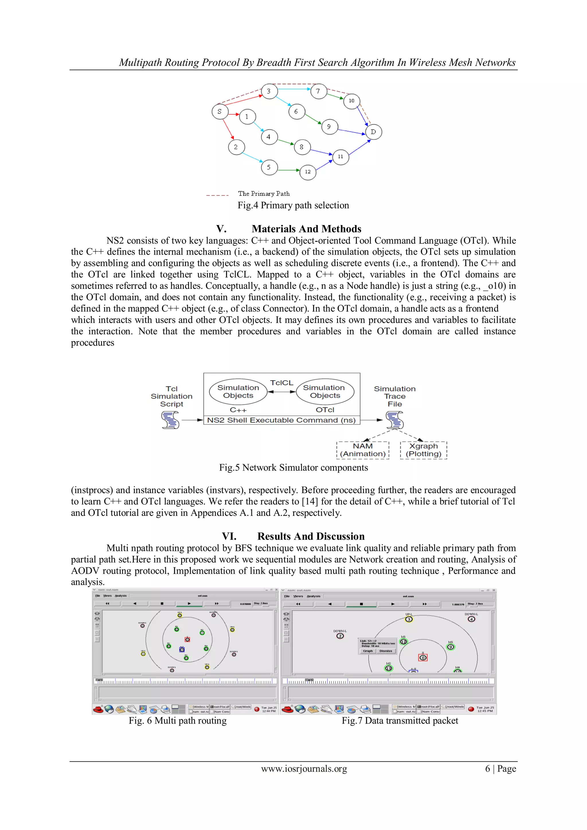 Multipath Routing Protocol By Breadth First Search Algorithm In Wireless Mesh Networks
www.iosrjournals.org 6 | Page
Fig.4 Primary path selection
V. Materials And Methods
NS2 consists of two key languages: C++ and Object-oriented Tool Command Language (OTcl). While
the C++ defines the internal mechanism (i.e., a backend) of the simulation objects, the OTcl sets up simulation
by assembling and configuring the objects as well as scheduling discrete events (i.e., a frontend). The C++ and
the OTcl are linked together using TclCL. Mapped to a C++ object, variables in the OTcl domains are
sometimes referred to as handles. Conceptually, a handle (e.g., n as a Node handle) is just a string (e.g., _o10) in
the OTcl domain, and does not contain any functionality. Instead, the functionality (e.g., receiving a packet) is
defined in the mapped C++ object (e.g., of class Connector). In the OTcl domain, a handle acts as a frontend
which interacts with users and other OTcl objects. It may defines its own procedures and variables to facilitate
the interaction. Note that the member procedures and variables in the OTcl domain are called instance
procedures
Fig.5 Network Simulator components
(instprocs) and instance variables (instvars), respectively. Before proceeding further, the readers are encouraged
to learn C++ and OTcl languages. We refer the readers to [14] for the detail of C++, while a brief tutorial of Tcl
and OTcl tutorial are given in Appendices A.1 and A.2, respectively.
VI. Results And Discussion
Multi npath routing protocol by BFS technique we evaluate link quality and reliable primary path from
partial path set.Here in this proposed work we sequential modules are Network creation and routing, Analysis of
AODV routing protocol, Implementation of link quality based multi path routing technique , Performance and
analysis.
Fig. 6 Multi path routing Fig.7 Data transmitted packet
 