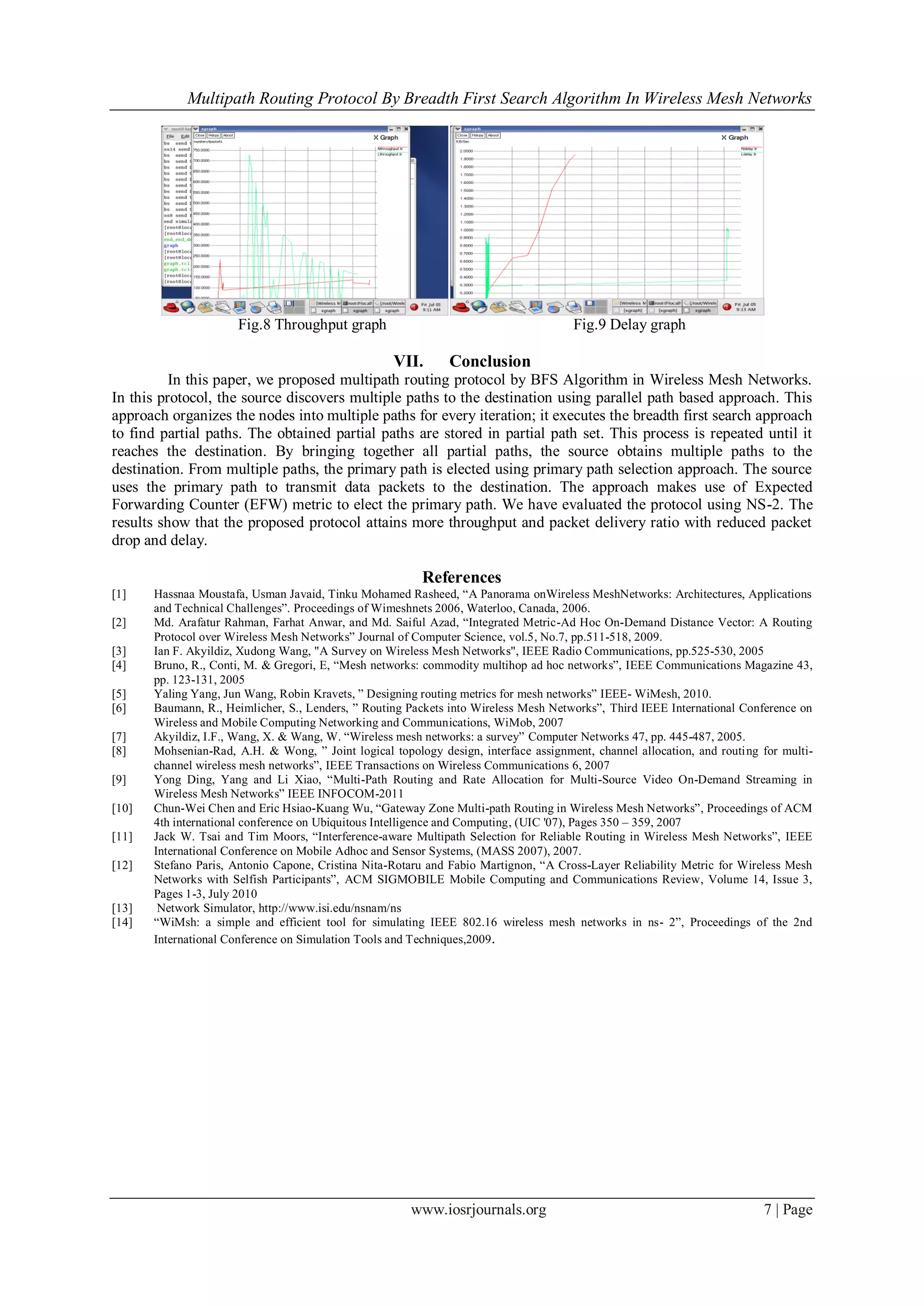 Multipath Routing Protocol By Breadth First Search Algorithm In Wireless Mesh Networks
www.iosrjournals.org 7 | Page
Fig.8 Throughput graph Fig.9 Delay graph
VII. Conclusion
In this paper, we proposed multipath routing protocol by BFS Algorithm in Wireless Mesh Networks.
In this protocol, the source discovers multiple paths to the destination using parallel path based approach. This
approach organizes the nodes into multiple paths for every iteration; it executes the breadth first search approach
to find partial paths. The obtained partial paths are stored in partial path set. This process is repeated until it
reaches the destination. By bringing together all partial paths, the source obtains multiple paths to the
destination. From multiple paths, the primary path is elected using primary path selection approach. The source
uses the primary path to transmit data packets to the destination. The approach makes use of Expected
Forwarding Counter (EFW) metric to elect the primary path. We have evaluated the protocol using NS-2. The
results show that the proposed protocol attains more throughput and packet delivery ratio with reduced packet
drop and delay.
References
[1] Hassnaa Moustafa, Usman Javaid, Tinku Mohamed Rasheed, “A Panorama onWireless MeshNetworks: Architectures, Applications
and Technical Challenges”. Proceedings of Wimeshnets 2006, Waterloo, Canada, 2006.
[2] Md. Arafatur Rahman, Farhat Anwar, and Md. Saiful Azad, “Integrated Metric-Ad Hoc On-Demand Distance Vector: A Routing
Protocol over Wireless Mesh Networks” Journal of Computer Science, vol.5, No.7, pp.511-518, 2009.
[3] Ian F. Akyildiz, Xudong Wang, "A Survey on Wireless Mesh Networks", IEEE Radio Communications, pp.525-530, 2005
[4] Bruno, R., Conti, M. & Gregori, E, “Mesh networks: commodity multihop ad hoc networks”, IEEE Communications Magazine 43,
pp. 123-131, 2005
[5] Yaling Yang, Jun Wang, Robin Kravets, ” Designing routing metrics for mesh networks” IEEE- WiMesh, 2010.
[6] Baumann, R., Heimlicher, S., Lenders, ” Routing Packets into Wireless Mesh Networks”, Third IEEE International Conference on
Wireless and Mobile Computing Networking and Communications, WiMob, 2007
[7] Akyildiz, I.F., Wang, X. & Wang, W. “Wireless mesh networks: a survey” Computer Networks 47, pp. 445-487, 2005.
[8] Mohsenian-Rad, A.H. & Wong, ” Joint logical topology design, interface assignment, channel allocation, and routing for multi-
channel wireless mesh networks”, IEEE Transactions on Wireless Communications 6, 2007
[9] Yong Ding, Yang and Li Xiao, “Multi-Path Routing and Rate Allocation for Multi-Source Video On-Demand Streaming in
Wireless Mesh Networks” IEEE INFOCOM-2011
[10] Chun-Wei Chen and Eric Hsiao-Kuang Wu, “Gateway Zone Multi-path Routing in Wireless Mesh Networks”, Proceedings of ACM
4th international conference on Ubiquitous Intelligence and Computing, (UIC '07), Pages 350 – 359, 2007
[11] Jack W. Tsai and Tim Moors, “Interference-aware Multipath Selection for Reliable Routing in Wireless Mesh Networks”, IEEE
International Conference on Mobile Adhoc and Sensor Systems, (MASS 2007), 2007.
[12] Stefano Paris, Antonio Capone, Cristina Nita-Rotaru and Fabio Martignon, “A Cross-Layer Reliability Metric for Wireless Mesh
Networks with Selfish Participants”, ACM SIGMOBILE Mobile Computing and Communications Review, Volume 14, Issue 3,
Pages 1-3, July 2010
[13] Network Simulator, http://www.isi.edu/nsnam/ns
[14] “WiMsh: a simple and efficient tool for simulating IEEE 802.16 wireless mesh networks in ns- 2”, Proceedings of the 2nd
International Conference on Simulation Tools and Techniques,2009.
 