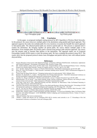 Multipath Routing Protocol By Breadth First Search Algorithm In Wireless Mesh Networks
www.iosrjournals.org 7 | Page
Fig.8 Throughput graph Fig.9 Delay graph
VII. Conclusion
In this paper, we proposed multipath routing protocol by BFS Algorithm in Wireless Mesh Networks.
In this protocol, the source discovers multiple paths to the destination using parallel path based approach. This
approach organizes the nodes into multiple paths for every iteration; it executes the breadth first search approach
to find partial paths. The obtained partial paths are stored in partial path set. This process is repeated until it
reaches the destination. By bringing together all partial paths, the source obtains multiple paths to the
destination. From multiple paths, the primary path is elected using primary path selection approach. The source
uses the primary path to transmit data packets to the destination. The approach makes use of Expected
Forwarding Counter (EFW) metric to elect the primary path. We have evaluated the protocol using NS-2. The
results show that the proposed protocol attains more throughput and packet delivery ratio with reduced packet
drop and delay.
References
[1] Hassnaa Moustafa, Usman Javaid, Tinku Mohamed Rasheed, “A Panorama onWireless MeshNetworks: Architectures, Applications
and Technical Challenges”. Proceedings of Wimeshnets 2006, Waterloo, Canada, 2006.
[2] Md. Arafatur Rahman, Farhat Anwar, and Md. Saiful Azad, “Integrated Metric-Ad Hoc On-Demand Distance Vector: A Routing
Protocol over Wireless Mesh Networks” Journal of Computer Science, vol.5, No.7, pp.511-518, 2009.
[3] Ian F. Akyildiz, Xudong Wang, "A Survey on Wireless Mesh Networks", IEEE Radio Communications, pp.525-530, 2005
[4] Bruno, R., Conti, M. & Gregori, E, “Mesh networks: commodity multihop ad hoc networks”, IEEE Communications Magazine 43,
pp. 123-131, 2005
[5] Yaling Yang, Jun Wang, Robin Kravets, ” Designing routing metrics for mesh networks” IEEE- WiMesh, 2010.
[6] Baumann, R., Heimlicher, S., Lenders, ” Routing Packets into Wireless Mesh Networks”, Third IEEE International Conference on
Wireless and Mobile Computing Networking and Communications, WiMob, 2007
[7] Akyildiz, I.F., Wang, X. & Wang, W. “Wireless mesh networks: a survey” Computer Networks 47, pp. 445-487, 2005.
[8] Mohsenian-Rad, A.H. & Wong, ” Joint logical topology design, interface assignment, channel allocation, and routing for multi-
channel wireless mesh networks”, IEEE Transactions on Wireless Communications 6, 2007
[9] Yong Ding, Yang and Li Xiao, “Multi-Path Routing and Rate Allocation for Multi-Source Video On-Demand Streaming in
Wireless Mesh Networks” IEEE INFOCOM-2011
[10] Chun-Wei Chen and Eric Hsiao-Kuang Wu, “Gateway Zone Multi-path Routing in Wireless Mesh Networks”, Proceedings of ACM
4th international conference on Ubiquitous Intelligence and Computing, (UIC '07), Pages 350 – 359, 2007
[11] Jack W. Tsai and Tim Moors, “Interference-aware Multipath Selection for Reliable Routing in Wireless Mesh Networks”, IEEE
International Conference on Mobile Adhoc and Sensor Systems, (MASS 2007), 2007.
[12] Stefano Paris, Antonio Capone, Cristina Nita-Rotaru and Fabio Martignon, “A Cross-Layer Reliability Metric for Wireless Mesh
Networks with Selfish Participants”, ACM SIGMOBILE Mobile Computing and Communications Review, Volume 14, Issue 3,
Pages 1-3, July 2010
[13] Network Simulator, http://www.isi.edu/nsnam/ns
[14] “WiMsh: a simple and efficient tool for simulating IEEE 802.16 wireless mesh networks in ns- 2”, Proceedings of the 2nd
International Conference on Simulation Tools and Techniques,2009.
 