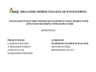 DHAANISH AHMED COLLEGE OF ENGINEERING
INTELLIGENT ELECTRIC POWER MANAGEMENT USING ZIGBEE WITH
ADVANCED METERING INFRASTRUCTURE
(EMBEDDED)
PRESENTED BY GUIDED BY
S.AKBAR BADUSHA Mr.IRSHAD AHAMED M.Tech.,Ph.D
A.MOHAMED SARJUN ASST.PROFESSOR,
Z.IHSANULLAH DEPARTMENT OF ECE
M.MOHAMED IBRAHIM
 