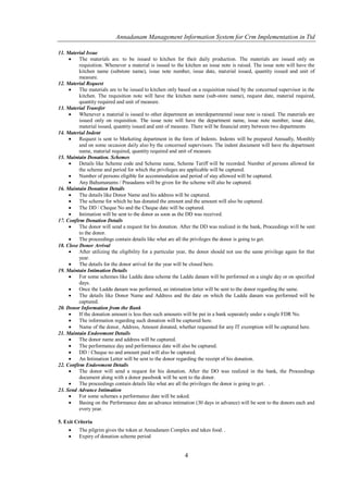 Annadanam Management Information System for Crm Implementation in Ttd

11. Material Issue
         The materials are. to be issued to kitchen for their daily production. The materials are issued only on
          requisition. Whenever a material is issued to the kitchen an issue note is raised. The issue note will have the
          kitchen name (substore name), issue note number, issue date, material issued, quantity issued and unit of
          measure.
12. Material Request
         The materials are to be issued to kitchen only based on a requisition raised by the concerned supervisor in the
          kitchen. The requisition note will have the kitchen name (sub-store name), request date, material required,
          quantity required and unit of measure.
13. Material Transfer
         Whenever a material is issued to other department an interdepartmental issue note is raised. The materials are
          issued only on requisition. The issue note will have the department name, issue note number, issue date,
          material issued, quantity issued and unit of measure. There will be financial entry between two departments
14. Material Indent
         Request is sent to Marketing department in the form of Indents. Indents will be prepared Annually, Monthly
          and on some occasion daily also by the concerned supervisors. The indent document will have the department
          name, material required, quantity required and unit of measure.
15. Maintain Donation. Schemes
         Details like Scheme code and Scheme name, Scheme Tariff will be recorded. Number of persons allowed for
          the scheme and period for which the privileges are applicable will be captured.
         Number of persons eligible for accommodation and period of stay allowed will be captured.
         Any Bahumanams / Prasadams will be given for the scheme will also be captured.
16. Maintain Donation Details
         The details like Donor Name and his address will be captured.
         The scheme for which he has donated the amount and the amount will also be captured.
         The DD / Cheque No and the Cheque date will be captured.
         Intimation will be sent to the donor as soon as the DD was received.
17. Confirm Donation Details
         The donor will send a request for his donation. After the DD was realized in the bank, Proceedings will be sent
          to the donor.
         The proceedings contain details like what are all the privileges the donor is going to get.
18. Close Donor Arrival
         After utilizing the eligibility for a particular year, the donor should not use the same privilege again for that
          year.
         The details for the donor arrival for the year will be closed here.
19. Maintain Intimation Details
         For some schemes like Laddu dana scheme the Laddu danam will be performed on a single day or on specified
          days.
         Once the Laddu danam was performed, an intimation letter will be sent to the donor regarding the same.
         The details like Donor Name and Address and the date on which the Laddu danam was performed will be
          captured.
20. Donor Information from the Bank
         If the donation amount is less then such amounts will be put in a bank separately under a single FDR No.
         The information regarding such donation will be captured here.
         Name of the donor, Address, Amount donated, whether requested for any IT exemption will be captured here.
21. Maintain Endowment Details
         The donor name and address will be captured.
         The performance day and performance date will also be captured.
         DD / Cheque no and amount paid will also be captured.
         An Intimation Letter will be sent to the donor regarding the receipt of his donation.
22. Confirm Endowment Details
         The donor will send a request for his donation. After the DO was realized in the bank, the Proceedings
          document along with a donor passbook will be sent to the donor.
         The proceedings contain details like what are all the privileges the donor is going to get. .
23. Send Advance Intimation
         For some schemes a performance date will be asked.
         Basing on the Performance date an advance intimation (30 days in advance) will be sent to the donors each and
          every year.

5. Exit Criteria
         The pilgrim gives the token at Annadanam Complex and takes food. .
         Expiry of donation scheme period


                                                            4
 