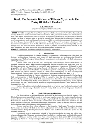 IOSR Journal of Humanities and Social Science (IOSRJHSS)
ISSN: 2279-0845 Volume 1, Issue 4 (Sep-Oct. 2012), PP 01-07
www.iosrjournals.org

    Death: The Poetential Discloser of Ultimate Mysteries in The
                   Poetry Of Richard Eberhart
                                               J. Karthikeyan
                                  Department of English, VIT University, India

 ABSTRACT : The concept of death and death experience which is the reality of all realities, has produced
much of the best and most characteristic attitude in literature. It has gained more attention and attraction today
than it had before, because of the rapid sociological, technological, psychological and philosophical changes
around. The theme of mortality tends to recline on contradictions, opposites and irreconcilables. Attempts to
resolve contradictions result in oblique and equivocal ways. This very ambiguity constitutes to the uniqueness of
the theme because it deals with the mysterious realm – “The undiscovered country from whose bourn / No
traveller returns” (Hamlet” III. i. 79, 80). The theme of mortality in Eberhart’s poetry indisputably rests on
multiple views, but above all, there is the stream of realism, a potential undercurrent running beneath. So the
unity presented is part of the basic design of realism and therefore of the universe too!
Keywords - annihilation, ineffaceable, metaphysical, mortality, thanatophilia

                                              I.      Introduction
          Urged by over enthusiasm for Eberhart, Thorslev, Jr. states that he “is the first poet for whom death has
become a persistent theme. His concern is not merely with death as a concept or a mystic attraction although in
much a poem as „The Soul Longs to Return whence it came ; death is an attraction, but with death and decay as
a brutal physical fact.”
          Eberhart cannot claim to be “the first”, although he is one among the famous „death-dealers‟ in
literature. Among the widely popular thematic touchstones, the topic of death is the most fertile field, for
Eberhart, opening out new possibilities to exercise his poetic endowments. However the field should be well
prepared for cultivation. The poet is primarily obsessed with the theme of suffering and ultimately that leads
him to its kindred theme, death. Once he has declared:There ought to be a suffering meter for poetry. But what a
joke: How can you judge the amount of suffering, in a poem? Poetry is like fighting. „Sir, there was in my heart
a kind of fighting‟. Hamlet was not averse to killing, But it is more like shadow boxing. (Opp, 311)
          This theme of suffering, in Eberhart, culmination in the theme of death subsequently. Eberhart has a
high poetic conception of death. In defining “What is poetry”, he states the following as one of its chief
functions :Poetry is a spell against death. Poets are more conscious than others, perhaps are more articulate in
the realisation of our temporality. Poetry is thus produced as a monument against the passing of time, against
death. I do not may that it is consciously so produced by the poet every time he writes a poem, but that is what it
becomes. (Opp, 10)
          Having professed this realisation, he investigates death as an „active‟ man, „intellectual speculator‟ and
a „mystic‟. More than providing a theme for Eberhart‟s poetry, death has given him the greatest stimulus to
write poetry.

                                  II.      Death: The Poetential Discloser
          The death-concern in American literature is obviously a development from English literature. The
Elizabethan sonneteers regarded death both in its positive and negative aspects. The Metaphysicals found death
as a novel field of adventure for their mystic voyage. They battled with “its spiritual implications.” It is the
Romantics who dealt with it most „luxuriously‟. Death was the most familiar field to the Victorians and the
proper sphere to exercise their sentimental and grotesque imaginations. Among the post-war generation, morbid
death obsession characterises the nature of literature universally.
          Eberhart must have been a little influenced by the pioneering “death-dealers” in modern American
Poetry. Poe‟s fascination with death in his stories and poems is implicit. His aesthetic and moral vision
combined with the theory of nothingness creates a skeptical view. To Whitman death is the leveller and the
symbol of democracy.
          Death seems to be the very guiding principle of the universe to Emily Dickinson, and affects man,
objects, and nature alike. The unique unsentimental ways in which she visualised death, combined with an air of
intimacy, establishes a tradition of her own. Frost voices his lure for death amidst life‟s responsibilities
(“Stopping by Woods on a Snowy Evening”) and meditates quietly on the prospect of death, after successfully

                                              www.iosrjournals.org                                         1 | Page
 