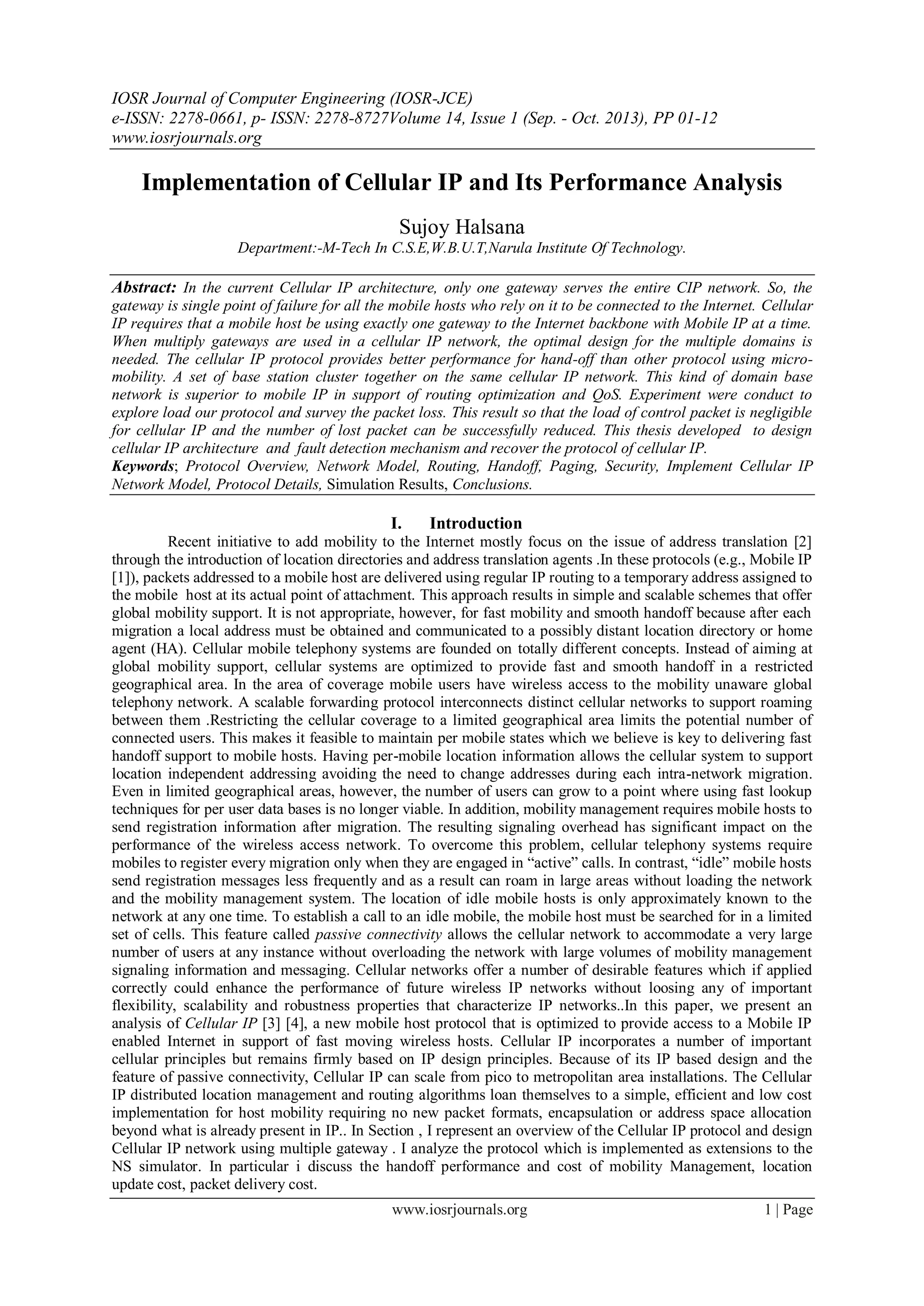 IOSR Journal of Computer Engineering (IOSR-JCE)
e-ISSN: 2278-0661, p- ISSN: 2278-8727Volume 14, Issue 1 (Sep. - Oct. 2013), PP 01-12
www.iosrjournals.org
www.iosrjournals.org 1 | Page
Implementation of Cellular IP and Its Performance Analysis
Sujoy Halsana
Department:-M-Tech In C.S.E,W.B.U.T,Narula Institute Of Technology.
Abstract: In the current Cellular IP architecture, only one gateway serves the entire CIP network. So, the
gateway is single point of failure for all the mobile hosts who rely on it to be connected to the Internet. Cellular
IP requires that a mobile host be using exactly one gateway to the Internet backbone with Mobile IP at a time.
When multiply gateways are used in a cellular IP network, the optimal design for the multiple domains is
needed. The cellular IP protocol provides better performance for hand-off than other protocol using micro-
mobility. A set of base station cluster together on the same cellular IP network. This kind of domain base
network is superior to mobile IP in support of routing optimization and QoS. Experiment were conduct to
explore load our protocol and survey the packet loss. This result so that the load of control packet is negligible
for cellular IP and the number of lost packet can be successfully reduced. This thesis developed to design
cellular IP architecture and fault detection mechanism and recover the protocol of cellular IP.
Keywords; Protocol Overview, Network Model, Routing, Handoff, Paging, Security, Implement Cellular IP
Network Model, Protocol Details, Simulation Results, Conclusions.
I. Introduction
Recent initiative to add mobility to the Internet mostly focus on the issue of address translation [2]
through the introduction of location directories and address translation agents .In these protocols (e.g., Mobile IP
[1]), packets addressed to a mobile host are delivered using regular IP routing to a temporary address assigned to
the mobile host at its actual point of attachment. This approach results in simple and scalable schemes that offer
global mobility support. It is not appropriate, however, for fast mobility and smooth handoff because after each
migration a local address must be obtained and communicated to a possibly distant location directory or home
agent (HA). Cellular mobile telephony systems are founded on totally different concepts. Instead of aiming at
global mobility support, cellular systems are optimized to provide fast and smooth handoff in a restricted
geographical area. In the area of coverage mobile users have wireless access to the mobility unaware global
telephony network. A scalable forwarding protocol interconnects distinct cellular networks to support roaming
between them .Restricting the cellular coverage to a limited geographical area limits the potential number of
connected users. This makes it feasible to maintain per mobile states which we believe is key to delivering fast
handoff support to mobile hosts. Having per-mobile location information allows the cellular system to support
location independent addressing avoiding the need to change addresses during each intra-network migration.
Even in limited geographical areas, however, the number of users can grow to a point where using fast lookup
techniques for per user data bases is no longer viable. In addition, mobility management requires mobile hosts to
send registration information after migration. The resulting signaling overhead has significant impact on the
performance of the wireless access network. To overcome this problem, cellular telephony systems require
mobiles to register every migration only when they are engaged in “active” calls. In contrast, “idle” mobile hosts
send registration messages less frequently and as a result can roam in large areas without loading the network
and the mobility management system. The location of idle mobile hosts is only approximately known to the
network at any one time. To establish a call to an idle mobile, the mobile host must be searched for in a limited
set of cells. This feature called passive connectivity allows the cellular network to accommodate a very large
number of users at any instance without overloading the network with large volumes of mobility management
signaling information and messaging. Cellular networks offer a number of desirable features which if applied
correctly could enhance the performance of future wireless IP networks without loosing any of important
flexibility, scalability and robustness properties that characterize IP networks..In this paper, we present an
analysis of Cellular IP [3] [4], a new mobile host protocol that is optimized to provide access to a Mobile IP
enabled Internet in support of fast moving wireless hosts. Cellular IP incorporates a number of important
cellular principles but remains firmly based on IP design principles. Because of its IP based design and the
feature of passive connectivity, Cellular IP can scale from pico to metropolitan area installations. The Cellular
IP distributed location management and routing algorithms loan themselves to a simple, efficient and low cost
implementation for host mobility requiring no new packet formats, encapsulation or address space allocation
beyond what is already present in IP.. In Section , I represent an overview of the Cellular IP protocol and design
Cellular IP network using multiple gateway . I analyze the protocol which is implemented as extensions to the
NS simulator. In particular i discuss the handoff performance and cost of mobility Management, location
update cost, packet delivery cost.
 