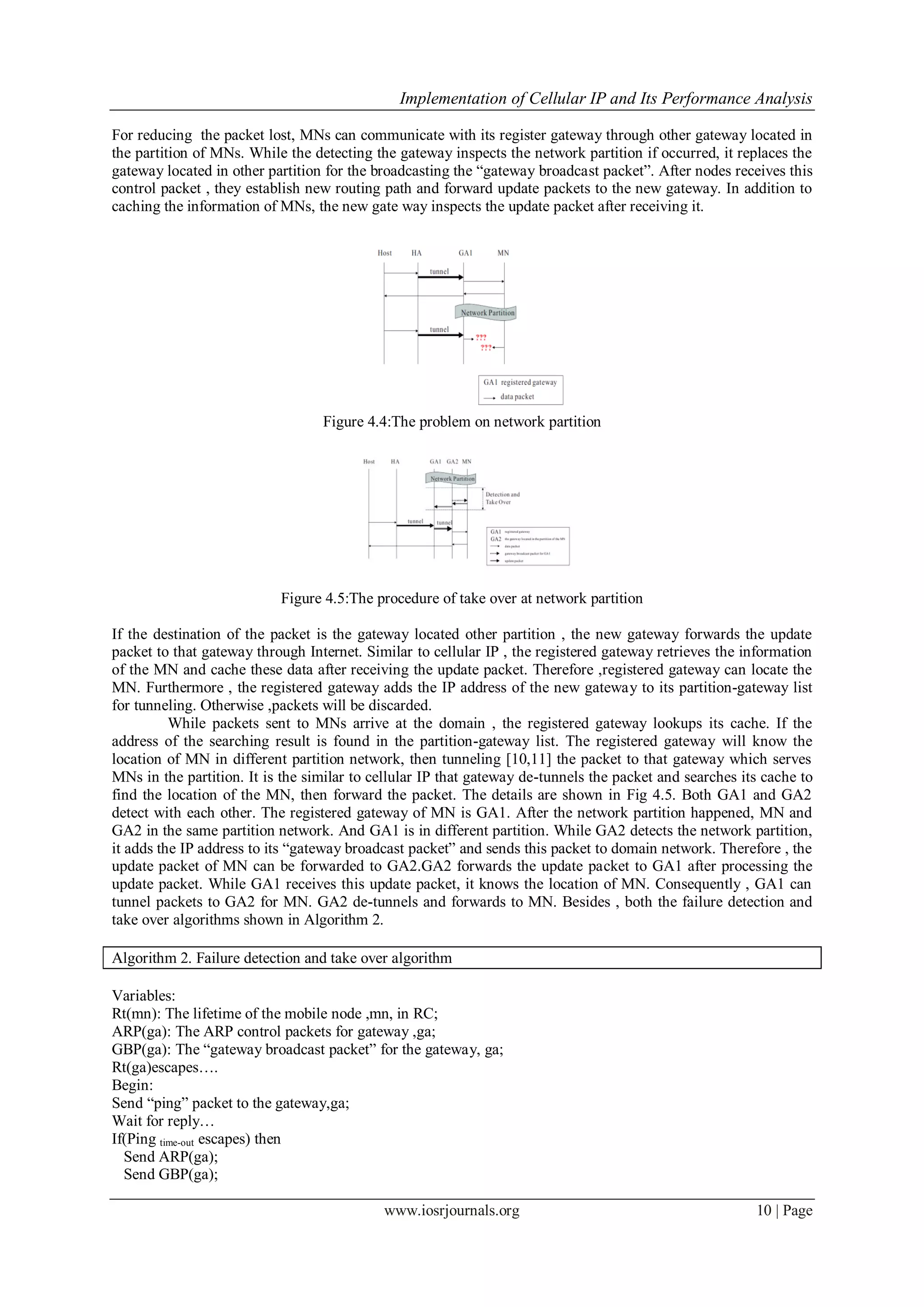 Implementation of Cellular IP and Its Performance Analysis
www.iosrjournals.org 10 | Page
For reducing the packet lost, MNs can communicate with its register gateway through other gateway located in
the partition of MNs. While the detecting the gateway inspects the network partition if occurred, it replaces the
gateway located in other partition for the broadcasting the “gateway broadcast packet”. After nodes receives this
control packet , they establish new routing path and forward update packets to the new gateway. In addition to
caching the information of MNs, the new gate way inspects the update packet after receiving it.
Figure 4.4:The problem on network partition
Figure 4.5:The procedure of take over at network partition
If the destination of the packet is the gateway located other partition , the new gateway forwards the update
packet to that gateway through Internet. Similar to cellular IP , the registered gateway retrieves the information
of the MN and cache these data after receiving the update packet. Therefore ,registered gateway can locate the
MN. Furthermore , the registered gateway adds the IP address of the new gateway to its partition-gateway list
for tunneling. Otherwise ,packets will be discarded.
While packets sent to MNs arrive at the domain , the registered gateway lookups its cache. If the
address of the searching result is found in the partition-gateway list. The registered gateway will know the
location of MN in different partition network, then tunneling [10,11] the packet to that gateway which serves
MNs in the partition. It is the similar to cellular IP that gateway de-tunnels the packet and searches its cache to
find the location of the MN, then forward the packet. The details are shown in Fig 4.5. Both GA1 and GA2
detect with each other. The registered gateway of MN is GA1. After the network partition happened, MN and
GA2 in the same partition network. And GA1 is in different partition. While GA2 detects the network partition,
it adds the IP address to its “gateway broadcast packet” and sends this packet to domain network. Therefore , the
update packet of MN can be forwarded to GA2.GA2 forwards the update packet to GA1 after processing the
update packet. While GA1 receives this update packet, it knows the location of MN. Consequently , GA1 can
tunnel packets to GA2 for MN. GA2 de-tunnels and forwards to MN. Besides , both the failure detection and
take over algorithms shown in Algorithm 2.
Algorithm 2. Failure detection and take over algorithm
Variables:
Rt(mn): The lifetime of the mobile node ,mn, in RC;
ARP(ga): The ARP control packets for gateway ,ga;
GBP(ga): The “gateway broadcast packet” for the gateway, ga;
Rt(ga)escapes….
Begin:
Send “ping” packet to the gateway,ga;
Wait for reply…
If(Ping time-out escapes) then
Send ARP(ga);
Send GBP(ga);
 