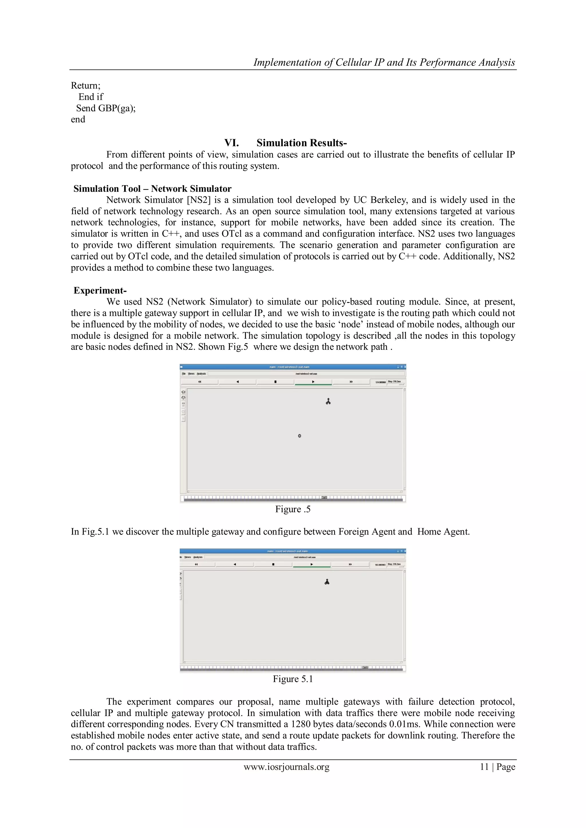 Implementation of Cellular IP and Its Performance Analysis
www.iosrjournals.org 11 | Page
Return;
End if
Send GBP(ga);
end
VI. Simulation Results-
From different points of view, simulation cases are carried out to illustrate the benefits of cellular IP
protocol and the performance of this routing system.
Simulation Tool – Network Simulator
Network Simulator [NS2] is a simulation tool developed by UC Berkeley, and is widely used in the
field of network technology research. As an open source simulation tool, many extensions targeted at various
network technologies, for instance, support for mobile networks, have been added since its creation. The
simulator is written in C++, and uses OTcl as a command and configuration interface. NS2 uses two languages
to provide two different simulation requirements. The scenario generation and parameter configuration are
carried out by OTcl code, and the detailed simulation of protocols is carried out by C++ code. Additionally, NS2
provides a method to combine these two languages.
Experiment-
We used NS2 (Network Simulator) to simulate our policy-based routing module. Since, at present,
there is a multiple gateway support in cellular IP, and we wish to investigate is the routing path which could not
be influenced by the mobility of nodes, we decided to use the basic „node‟ instead of mobile nodes, although our
module is designed for a mobile network. The simulation topology is described ,all the nodes in this topology
are basic nodes defined in NS2. Shown Fig.5 where we design the network path .
Figure .5
In Fig.5.1 we discover the multiple gateway and configure between Foreign Agent and Home Agent.
Figure 5.1
The experiment compares our proposal, name multiple gateways with failure detection protocol,
cellular IP and multiple gateway protocol. In simulation with data traffics there were mobile node receiving
different corresponding nodes. Every CN transmitted a 1280 bytes data/seconds 0.01ms. While connection were
established mobile nodes enter active state, and send a route update packets for downlink routing. Therefore the
no. of control packets was more than that without data traffics.
 