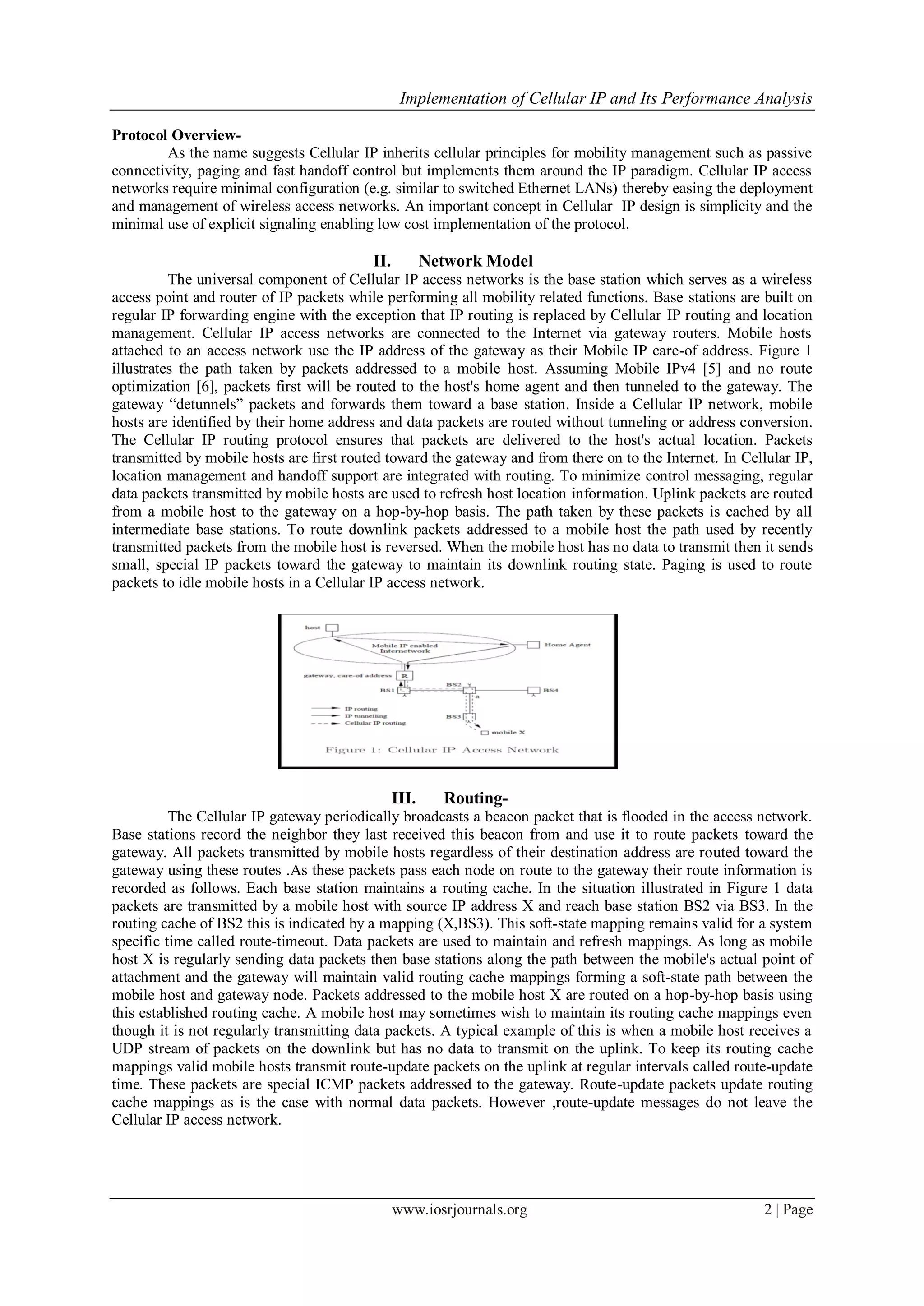 Implementation of Cellular IP and Its Performance Analysis
www.iosrjournals.org 2 | Page
Protocol Overview-
As the name suggests Cellular IP inherits cellular principles for mobility management such as passive
connectivity, paging and fast handoff control but implements them around the IP paradigm. Cellular IP access
networks require minimal configuration (e.g. similar to switched Ethernet LANs) thereby easing the deployment
and management of wireless access networks. An important concept in Cellular IP design is simplicity and the
minimal use of explicit signaling enabling low cost implementation of the protocol.
II. Network Model
The universal component of Cellular IP access networks is the base station which serves as a wireless
access point and router of IP packets while performing all mobility related functions. Base stations are built on
regular IP forwarding engine with the exception that IP routing is replaced by Cellular IP routing and location
management. Cellular IP access networks are connected to the Internet via gateway routers. Mobile hosts
attached to an access network use the IP address of the gateway as their Mobile IP care-of address. Figure 1
illustrates the path taken by packets addressed to a mobile host. Assuming Mobile IPv4 [5] and no route
optimization [6], packets first will be routed to the host's home agent and then tunneled to the gateway. The
gateway “detunnels” packets and forwards them toward a base station. Inside a Cellular IP network, mobile
hosts are identified by their home address and data packets are routed without tunneling or address conversion.
The Cellular IP routing protocol ensures that packets are delivered to the host's actual location. Packets
transmitted by mobile hosts are first routed toward the gateway and from there on to the Internet. In Cellular IP,
location management and handoff support are integrated with routing. To minimize control messaging, regular
data packets transmitted by mobile hosts are used to refresh host location information. Uplink packets are routed
from a mobile host to the gateway on a hop-by-hop basis. The path taken by these packets is cached by all
intermediate base stations. To route downlink packets addressed to a mobile host the path used by recently
transmitted packets from the mobile host is reversed. When the mobile host has no data to transmit then it sends
small, special IP packets toward the gateway to maintain its downlink routing state. Paging is used to route
packets to idle mobile hosts in a Cellular IP access network.
III. Routing-
The Cellular IP gateway periodically broadcasts a beacon packet that is flooded in the access network.
Base stations record the neighbor they last received this beacon from and use it to route packets toward the
gateway. All packets transmitted by mobile hosts regardless of their destination address are routed toward the
gateway using these routes .As these packets pass each node on route to the gateway their route information is
recorded as follows. Each base station maintains a routing cache. In the situation illustrated in Figure 1 data
packets are transmitted by a mobile host with source IP address X and reach base station BS2 via BS3. In the
routing cache of BS2 this is indicated by a mapping (X,BS3). This soft-state mapping remains valid for a system
specific time called route-timeout. Data packets are used to maintain and refresh mappings. As long as mobile
host X is regularly sending data packets then base stations along the path between the mobile's actual point of
attachment and the gateway will maintain valid routing cache mappings forming a soft-state path between the
mobile host and gateway node. Packets addressed to the mobile host X are routed on a hop-by-hop basis using
this established routing cache. A mobile host may sometimes wish to maintain its routing cache mappings even
though it is not regularly transmitting data packets. A typical example of this is when a mobile host receives a
UDP stream of packets on the downlink but has no data to transmit on the uplink. To keep its routing cache
mappings valid mobile hosts transmit route-update packets on the uplink at regular intervals called route-update
time. These packets are special ICMP packets addressed to the gateway. Route-update packets update routing
cache mappings as is the case with normal data packets. However ,route-update messages do not leave the
Cellular IP access network.
 