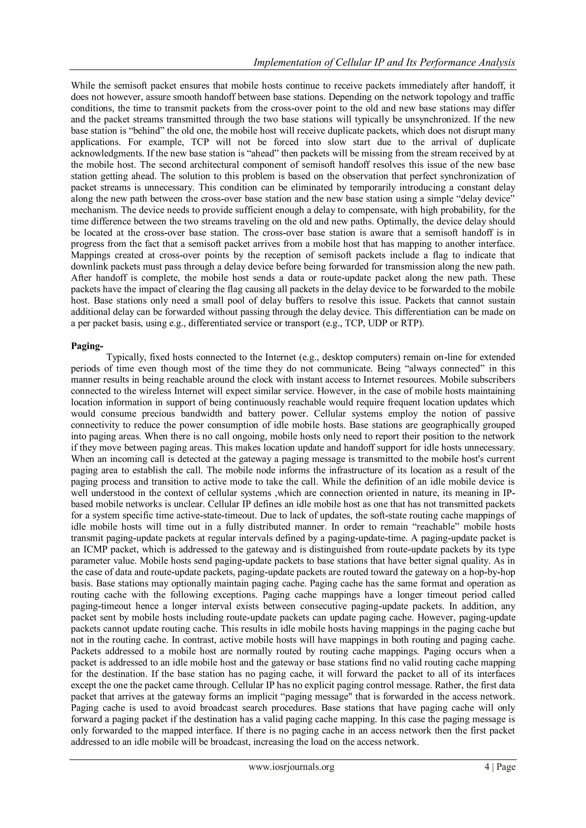Implementation of Cellular IP and Its Performance Analysis
www.iosrjournals.org 4 | Page
While the semisoft packet ensures that mobile hosts continue to receive packets immediately after handoff, it
does not however, assure smooth handoff between base stations. Depending on the network topology and traffic
conditions, the time to transmit packets from the cross-over point to the old and new base stations may differ
and the packet streams transmitted through the two base stations will typically be unsynchronized. If the new
base station is “behind” the old one, the mobile host will receive duplicate packets, which does not disrupt many
applications. For example, TCP will not be forced into slow start due to the arrival of duplicate
acknowledgments. If the new base station is “ahead” then packets will be missing from the stream received by at
the mobile host. The second architectural component of semisoft handoff resolves this issue of the new base
station getting ahead. The solution to this problem is based on the observation that perfect synchronization of
packet streams is unnecessary. This condition can be eliminated by temporarily introducing a constant delay
along the new path between the cross-over base station and the new base station using a simple “delay device”
mechanism. The device needs to provide sufficient enough a delay to compensate, with high probability, for the
time difference between the two streams traveling on the old and new paths. Optimally, the device delay should
be located at the cross-over base station. The cross-over base station is aware that a semisoft handoff is in
progress from the fact that a semisoft packet arrives from a mobile host that has mapping to another interface.
Mappings created at cross-over points by the reception of semisoft packets include a flag to indicate that
downlink packets must pass through a delay device before being forwarded for transmission along the new path.
After handoff is complete, the mobile host sends a data or route-update packet along the new path. These
packets have the impact of clearing the flag causing all packets in the delay device to be forwarded to the mobile
host. Base stations only need a small pool of delay buffers to resolve this issue. Packets that cannot sustain
additional delay can be forwarded without passing through the delay device. This differentiation can be made on
a per packet basis, using e.g., differentiated service or transport (e.g., TCP, UDP or RTP).
Paging-
Typically, fixed hosts connected to the Internet (e.g., desktop computers) remain on-line for extended
periods of time even though most of the time they do not communicate. Being “always connected” in this
manner results in being reachable around the clock with instant access to Internet resources. Mobile subscribers
connected to the wireless Internet will expect similar service. However, in the case of mobile hosts maintaining
location information in support of being continuously reachable would require frequent location updates which
would consume precious bandwidth and battery power. Cellular systems employ the notion of passive
connectivity to reduce the power consumption of idle mobile hosts. Base stations are geographically grouped
into paging areas. When there is no call ongoing, mobile hosts only need to report their position to the network
if they move between paging areas. This makes location update and handoff support for idle hosts unnecessary.
When an incoming call is detected at the gateway a paging message is transmitted to the mobile host's current
paging area to establish the call. The mobile node informs the infrastructure of its location as a result of the
paging process and transition to active mode to take the call. While the definition of an idle mobile device is
well understood in the context of cellular systems ,which are connection oriented in nature, its meaning in IP-
based mobile networks is unclear. Cellular IP defines an idle mobile host as one that has not transmitted packets
for a system specific time active-state-timeout. Due to lack of updates, the soft-state routing cache mappings of
idle mobile hosts will time out in a fully distributed manner. In order to remain “reachable” mobile hosts
transmit paging-update packets at regular intervals defined by a paging-update-time. A paging-update packet is
an ICMP packet, which is addressed to the gateway and is distinguished from route-update packets by its type
parameter value. Mobile hosts send paging-update packets to base stations that have better signal quality. As in
the case of data and route-update packets, paging-update packets are routed toward the gateway on a hop-by-hop
basis. Base stations may optionally maintain paging cache. Paging cache has the same format and operation as
routing cache with the following exceptions. Paging cache mappings have a longer timeout period called
paging-timeout hence a longer interval exists between consecutive paging-update packets. In addition, any
packet sent by mobile hosts including route-update packets can update paging cache. However, paging-update
packets cannot update routing cache. This results in idle mobile hosts having mappings in the paging cache but
not in the routing cache. In contrast, active mobile hosts will have mappings in both routing and paging cache.
Packets addressed to a mobile host are normally routed by routing cache mappings. Paging occurs when a
packet is addressed to an idle mobile host and the gateway or base stations find no valid routing cache mapping
for the destination. If the base station has no paging cache, it will forward the packet to all of its interfaces
except the one the packet came through. Cellular IP has no explicit paging control message. Rather, the first data
packet that arrives at the gateway forms an implicit “paging message" that is forwarded in the access network.
Paging cache is used to avoid broadcast search procedures. Base stations that have paging cache will only
forward a paging packet if the destination has a valid paging cache mapping. In this case the paging message is
only forwarded to the mapped interface. If there is no paging cache in an access network then the first packet
addressed to an idle mobile will be broadcast, increasing the load on the access network.
 