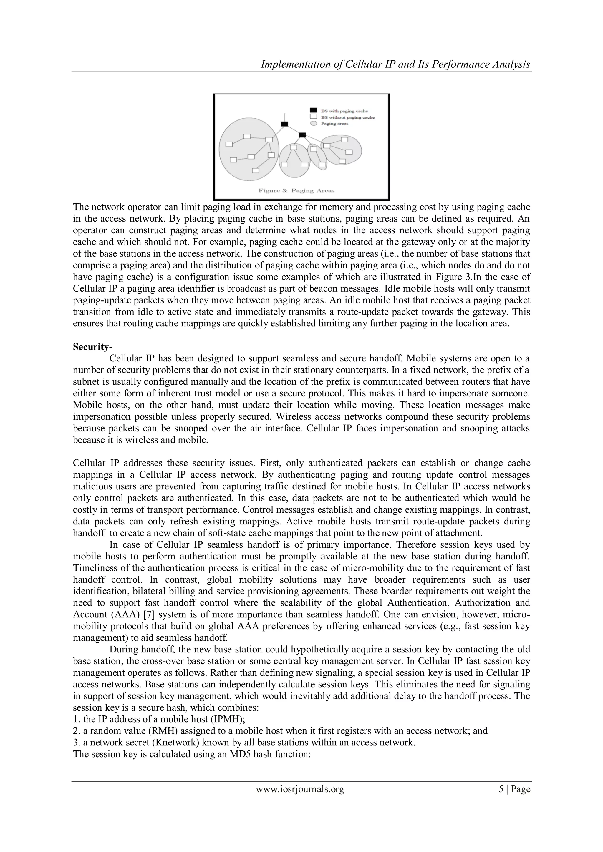 Implementation of Cellular IP and Its Performance Analysis
www.iosrjournals.org 5 | Page
The network operator can limit paging load in exchange for memory and processing cost by using paging cache
in the access network. By placing paging cache in base stations, paging areas can be defined as required. An
operator can construct paging areas and determine what nodes in the access network should support paging
cache and which should not. For example, paging cache could be located at the gateway only or at the majority
of the base stations in the access network. The construction of paging areas (i.e., the number of base stations that
comprise a paging area) and the distribution of paging cache within paging area (i.e., which nodes do and do not
have paging cache) is a configuration issue some examples of which are illustrated in Figure 3.In the case of
Cellular IP a paging area identifier is broadcast as part of beacon messages. Idle mobile hosts will only transmit
paging-update packets when they move between paging areas. An idle mobile host that receives a paging packet
transition from idle to active state and immediately transmits a route-update packet towards the gateway. This
ensures that routing cache mappings are quickly established limiting any further paging in the location area.
Security-
Cellular IP has been designed to support seamless and secure handoff. Mobile systems are open to a
number of security problems that do not exist in their stationary counterparts. In a fixed network, the prefix of a
subnet is usually configured manually and the location of the prefix is communicated between routers that have
either some form of inherent trust model or use a secure protocol. This makes it hard to impersonate someone.
Mobile hosts, on the other hand, must update their location while moving. These location messages make
impersonation possible unless properly secured. Wireless access networks compound these security problems
because packets can be snooped over the air interface. Cellular IP faces impersonation and snooping attacks
because it is wireless and mobile.
Cellular IP addresses these security issues. First, only authenticated packets can establish or change cache
mappings in a Cellular IP access network. By authenticating paging and routing update control messages
malicious users are prevented from capturing traffic destined for mobile hosts. In Cellular IP access networks
only control packets are authenticated. In this case, data packets are not to be authenticated which would be
costly in terms of transport performance. Control messages establish and change existing mappings. In contrast,
data packets can only refresh existing mappings. Active mobile hosts transmit route-update packets during
handoff to create a new chain of soft-state cache mappings that point to the new point of attachment.
In case of Cellular IP seamless handoff is of primary importance. Therefore session keys used by
mobile hosts to perform authentication must be promptly available at the new base station during handoff.
Timeliness of the authentication process is critical in the case of micro-mobility due to the requirement of fast
handoff control. In contrast, global mobility solutions may have broader requirements such as user
identification, bilateral billing and service provisioning agreements. These boarder requirements out weight the
need to support fast handoff control where the scalability of the global Authentication, Authorization and
Account (AAA) [7] system is of more importance than seamless handoff. One can envision, however, micro-
mobility protocols that build on global AAA preferences by offering enhanced services (e.g., fast session key
management) to aid seamless handoff.
During handoff, the new base station could hypothetically acquire a session key by contacting the old
base station, the cross-over base station or some central key management server. In Cellular IP fast session key
management operates as follows. Rather than defining new signaling, a special session key is used in Cellular IP
access networks. Base stations can independently calculate session keys. This eliminates the need for signaling
in support of session key management, which would inevitably add additional delay to the handoff process. The
session key is a secure hash, which combines:
1. the IP address of a mobile host (IPMH);
2. a random value (RMH) assigned to a mobile host when it first registers with an access network; and
3. a network secret (Knetwork) known by all base stations within an access network.
The session key is calculated using an MD5 hash function:
 
