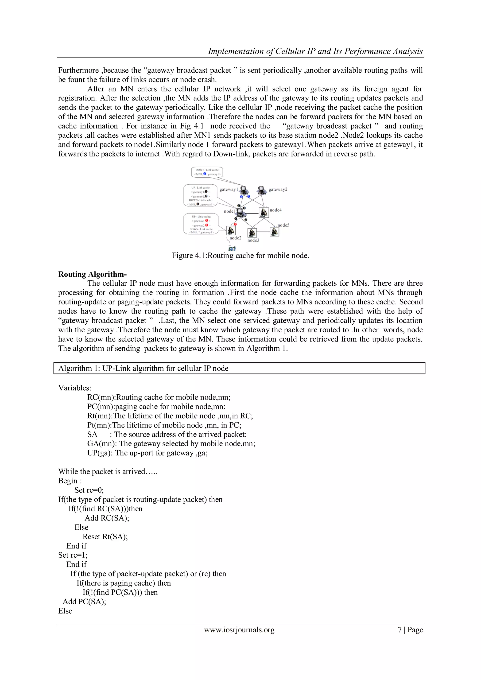 Implementation of Cellular IP and Its Performance Analysis
www.iosrjournals.org 7 | Page
Furthermore ,because the “gateway broadcast packet ” is sent periodically ,another available routing paths will
be fount the failure of links occurs or node crash.
After an MN enters the cellular IP network ,it will select one gateway as its foreign agent for
registration. After the selection ,the MN adds the IP address of the gateway to its routing updates packets and
sends the packet to the gateway periodically. Like the cellular IP ,node receiving the packet cache the position
of the MN and selected gateway information .Therefore the nodes can be forward packets for the MN based on
cache information . For instance in Fig 4.1 node received the “gateway broadcast packet ” and routing
packets ,all caches were established after MN1 sends packets to its base station node2 .Node2 lookups its cache
and forward packets to node1.Similarly node 1 forward packets to gateway1.When packets arrive at gateway1, it
forwards the packets to internet .With regard to Down-link, packets are forwarded in reverse path.
Figure 4.1:Routing cache for mobile node.
Routing Algorithm-
The cellular IP node must have enough information for forwarding packets for MNs. There are three
processing for obtaining the routing in formation .First the node cache the information about MNs through
routing-update or paging-update packets. They could forward packets to MNs according to these cache. Second
nodes have to know the routing path to cache the gateway .These path were established with the help of
“gateway broadcast packet ” .Last, the MN select one serviced gateway and periodically updates its location
with the gateway .Therefore the node must know which gateway the packet are routed to .In other words, node
have to know the selected gateway of the MN. These information could be retrieved from the update packets.
The algorithm of sending packets to gateway is shown in Algorithm 1.
Algorithm 1: UP-Link algorithm for cellular IP node
Variables:
RC(mn):Routing cache for mobile node,mn;
PC(mn):paging cache for mobile node,mn;
Rt(mn):The lifetime of the mobile node ,mn,in RC;
Pt(mn):The lifetime of mobile node ,mn, in PC;
SA : The source address of the arrived packet;
GA(mn): The gateway selected by mobile node,mn;
UP(ga): The up-port for gateway ,ga;
While the packet is arrived…..
Begin :
Set rc=0;
If(the type of packet is routing-update packet) then
If(!(find RC(SA)))then
Add RC(SA);
Else
Reset Rt(SA);
End if
Set rc=1;
End if
If (the type of packet-update packet) or (rc) then
If(there is paging cache) then
If(!(find PC(SA))) then
Add PC(SA);
Else
 