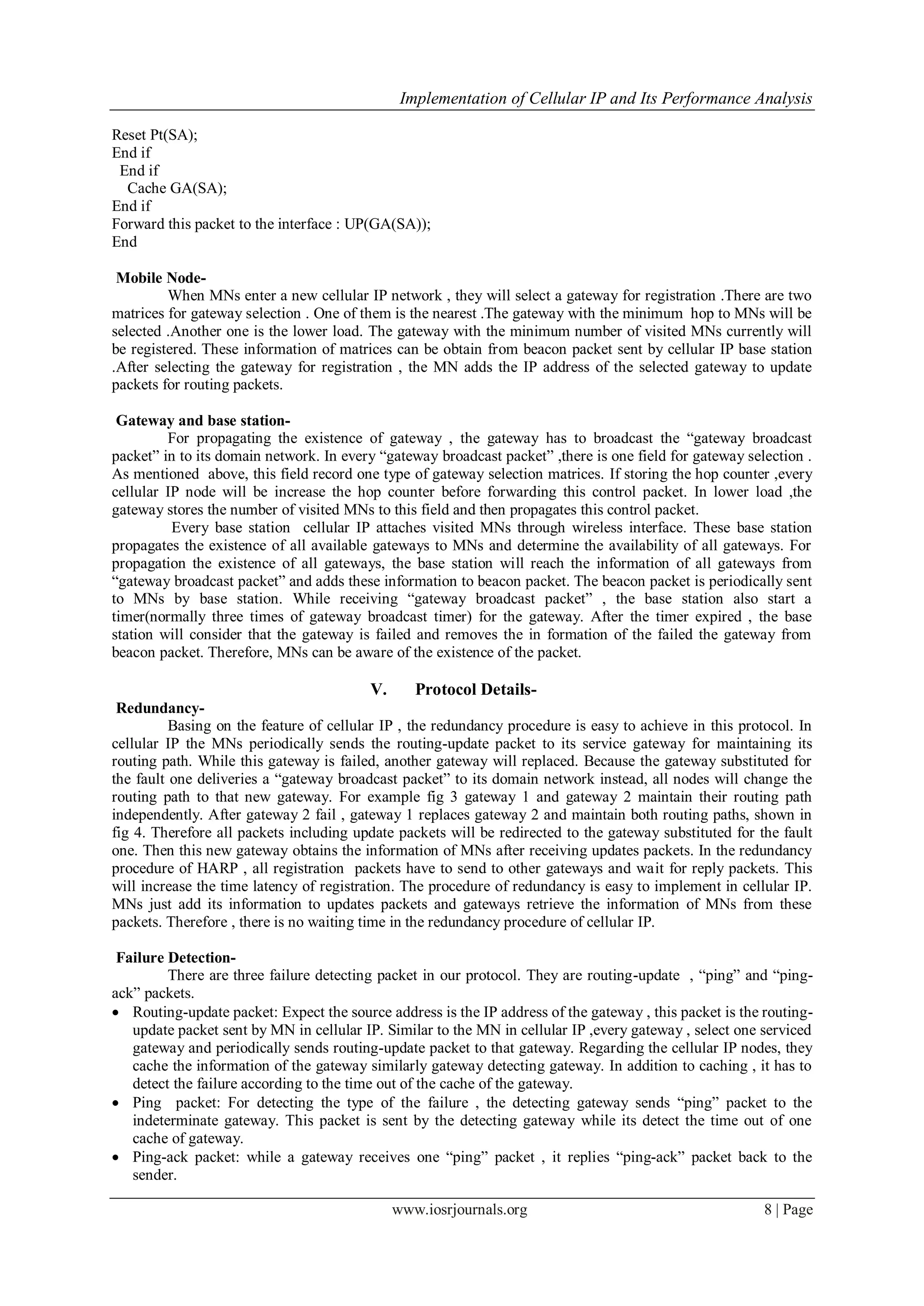 Implementation of Cellular IP and Its Performance Analysis
www.iosrjournals.org 8 | Page
Reset Pt(SA);
End if
End if
Cache GA(SA);
End if
Forward this packet to the interface : UP(GA(SA));
End
Mobile Node-
When MNs enter a new cellular IP network , they will select a gateway for registration .There are two
matrices for gateway selection . One of them is the nearest .The gateway with the minimum hop to MNs will be
selected .Another one is the lower load. The gateway with the minimum number of visited MNs currently will
be registered. These information of matrices can be obtain from beacon packet sent by cellular IP base station
.After selecting the gateway for registration , the MN adds the IP address of the selected gateway to update
packets for routing packets.
Gateway and base station-
For propagating the existence of gateway , the gateway has to broadcast the “gateway broadcast
packet” in to its domain network. In every “gateway broadcast packet” ,there is one field for gateway selection .
As mentioned above, this field record one type of gateway selection matrices. If storing the hop counter ,every
cellular IP node will be increase the hop counter before forwarding this control packet. In lower load ,the
gateway stores the number of visited MNs to this field and then propagates this control packet.
Every base station cellular IP attaches visited MNs through wireless interface. These base station
propagates the existence of all available gateways to MNs and determine the availability of all gateways. For
propagation the existence of all gateways, the base station will reach the information of all gateways from
“gateway broadcast packet” and adds these information to beacon packet. The beacon packet is periodically sent
to MNs by base station. While receiving “gateway broadcast packet” , the base station also start a
timer(normally three times of gateway broadcast timer) for the gateway. After the timer expired , the base
station will consider that the gateway is failed and removes the in formation of the failed the gateway from
beacon packet. Therefore, MNs can be aware of the existence of the packet.
V. Protocol Details-
Redundancy-
Basing on the feature of cellular IP , the redundancy procedure is easy to achieve in this protocol. In
cellular IP the MNs periodically sends the routing-update packet to its service gateway for maintaining its
routing path. While this gateway is failed, another gateway will replaced. Because the gateway substituted for
the fault one deliveries a “gateway broadcast packet” to its domain network instead, all nodes will change the
routing path to that new gateway. For example fig 3 gateway 1 and gateway 2 maintain their routing path
independently. After gateway 2 fail , gateway 1 replaces gateway 2 and maintain both routing paths, shown in
fig 4. Therefore all packets including update packets will be redirected to the gateway substituted for the fault
one. Then this new gateway obtains the information of MNs after receiving updates packets. In the redundancy
procedure of HARP , all registration packets have to send to other gateways and wait for reply packets. This
will increase the time latency of registration. The procedure of redundancy is easy to implement in cellular IP.
MNs just add its information to updates packets and gateways retrieve the information of MNs from these
packets. Therefore , there is no waiting time in the redundancy procedure of cellular IP.
Failure Detection-
There are three failure detecting packet in our protocol. They are routing-update , “ping” and “ping-
ack” packets.
 Routing-update packet: Expect the source address is the IP address of the gateway , this packet is the routing-
update packet sent by MN in cellular IP. Similar to the MN in cellular IP ,every gateway , select one serviced
gateway and periodically sends routing-update packet to that gateway. Regarding the cellular IP nodes, they
cache the information of the gateway similarly gateway detecting gateway. In addition to caching , it has to
detect the failure according to the time out of the cache of the gateway.
 Ping packet: For detecting the type of the failure , the detecting gateway sends “ping” packet to the
indeterminate gateway. This packet is sent by the detecting gateway while its detect the time out of one
cache of gateway.
 Ping-ack packet: while a gateway receives one “ping” packet , it replies “ping-ack” packet back to the
sender.
 