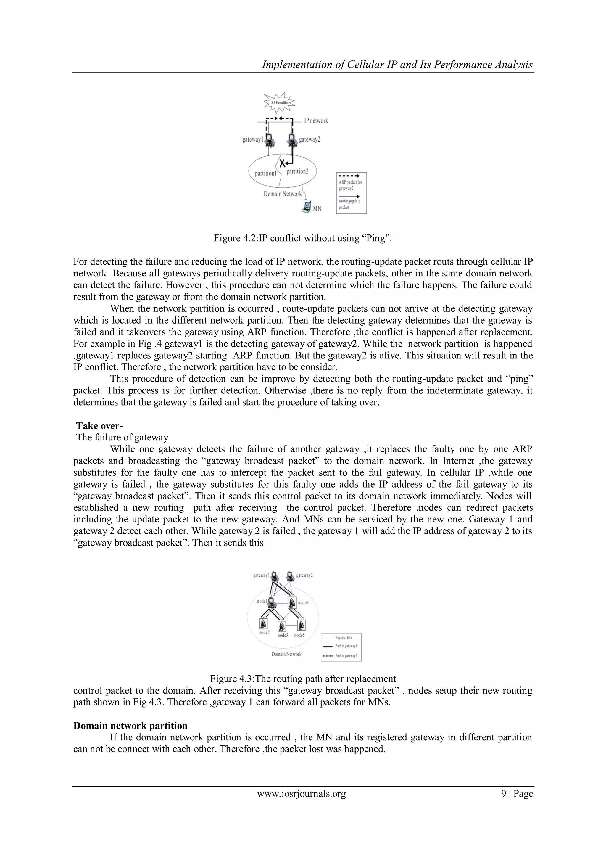 Implementation of Cellular IP and Its Performance Analysis
www.iosrjournals.org 9 | Page
Figure 4.2:IP conflict without using “Ping”.
For detecting the failure and reducing the load of IP network, the routing-update packet routs through cellular IP
network. Because all gateways periodically delivery routing-update packets, other in the same domain network
can detect the failure. However , this procedure can not determine which the failure happens. The failure could
result from the gateway or from the domain network partition.
When the network partition is occurred , route-update packets can not arrive at the detecting gateway
which is located in the different network partition. Then the detecting gateway determines that the gateway is
failed and it takeovers the gateway using ARP function. Therefore ,the conflict is happened after replacement.
For example in Fig .4 gateway1 is the detecting gateway of gateway2. While the network partition is happened
,gateway1 replaces gateway2 starting ARP function. But the gateway2 is alive. This situation will result in the
IP conflict. Therefore , the network partition have to be consider.
This procedure of detection can be improve by detecting both the routing-update packet and “ping”
packet. This process is for further detection. Otherwise ,there is no reply from the indeterminate gateway, it
determines that the gateway is failed and start the procedure of taking over.
Take over-
The failure of gateway
While one gateway detects the failure of another gateway ,it replaces the faulty one by one ARP
packets and broadcasting the “gateway broadcast packet” to the domain network. In Internet ,the gateway
substitutes for the faulty one has to intercept the packet sent to the fail gateway. In cellular IP ,while one
gateway is failed , the gateway substitutes for this faulty one adds the IP address of the fail gateway to its
“gateway broadcast packet”. Then it sends this control packet to its domain network immediately. Nodes will
established a new routing path after receiving the control packet. Therefore ,nodes can redirect packets
including the update packet to the new gateway. And MNs can be serviced by the new one. Gateway 1 and
gateway 2 detect each other. While gateway 2 is failed , the gateway 1 will add the IP address of gateway 2 to its
“gateway broadcast packet”. Then it sends this
Figure 4.3:The routing path after replacement
control packet to the domain. After receiving this “gateway broadcast packet” , nodes setup their new routing
path shown in Fig 4.3. Therefore ,gateway 1 can forward all packets for MNs.
Domain network partition
If the domain network partition is occurred , the MN and its registered gateway in different partition
can not be connect with each other. Therefore ,the packet lost was happened.
 