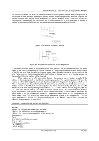 Implementation of Cellular IP and Its Performance Analysis
www.iosrjournals.org 10 | Page
For reducing the packet lost, MNs can communicate with its register gateway through other gateway located in
the partition of MNs. While the detecting the gateway inspects the network partition if occurred, it replaces the
gateway located in other partition for the broadcasting the “gateway broadcast packet”. After nodes receives this
control packet , they establish new routing path and forward update packets to the new gateway. In addition to
caching the information of MNs, the new gate way inspects the update packet after receiving it.
Figure 4.4:The problem on network partition
Figure 4.5:The procedure of take over at network partition
If the destination of the packet is the gateway located other partition , the new gateway forwards the update
packet to that gateway through Internet. Similar to cellular IP , the registered gateway retrieves the information
of the MN and cache these data after receiving the update packet. Therefore ,registered gateway can locate the
MN. Furthermore , the registered gateway adds the IP address of the new gateway to its partition-gateway list
for tunneling. Otherwise ,packets will be discarded.
While packets sent to MNs arrive at the domain , the registered gateway lookups its cache. If the
address of the searching result is found in the partition-gateway list. The registered gateway will know the
location of MN in different partition network, then tunneling [10,11] the packet to that gateway which serves
MNs in the partition. It is the similar to cellular IP that gateway de-tunnels the packet and searches its cache to
find the location of the MN, then forward the packet. The details are shown in Fig 4.5. Both GA1 and GA2
detect with each other. The registered gateway of MN is GA1. After the network partition happened, MN and
GA2 in the same partition network. And GA1 is in different partition. While GA2 detects the network partition,
it adds the IP address to its “gateway broadcast packet” and sends this packet to domain network. Therefore , the
update packet of MN can be forwarded to GA2.GA2 forwards the update packet to GA1 after processing the
update packet. While GA1 receives this update packet, it knows the location of MN. Consequently , GA1 can
tunnel packets to GA2 for MN. GA2 de-tunnels and forwards to MN. Besides , both the failure detection and
take over algorithms shown in Algorithm 2.
Algorithm 2. Failure detection and take over algorithm
Variables:
Rt(mn): The lifetime of the mobile node ,mn, in RC;
ARP(ga): The ARP control packets for gateway ,ga;
GBP(ga): The “gateway broadcast packet” for the gateway, ga;
Rt(ga)escapes….
Begin:
Send “ping” packet to the gateway,ga;
Wait for reply…
If(Ping time-out escapes) then
Send ARP(ga);
Send GBP(ga);
 