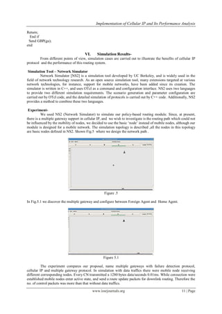 Implementation of Cellular IP and Its Performance Analysis
www.iosrjournals.org 11 | Page
Return;
End if
Send GBP(ga);
end
VI. Simulation Results-
From different points of view, simulation cases are carried out to illustrate the benefits of cellular IP
protocol and the performance of this routing system.
Simulation Tool – Network Simulator
Network Simulator [NS2] is a simulation tool developed by UC Berkeley, and is widely used in the
field of network technology research. As an open source simulation tool, many extensions targeted at various
network technologies, for instance, support for mobile networks, have been added since its creation. The
simulator is written in C++, and uses OTcl as a command and configuration interface. NS2 uses two languages
to provide two different simulation requirements. The scenario generation and parameter configuration are
carried out by OTcl code, and the detailed simulation of protocols is carried out by C++ code. Additionally, NS2
provides a method to combine these two languages.
Experiment-
We used NS2 (Network Simulator) to simulate our policy-based routing module. Since, at present,
there is a multiple gateway support in cellular IP, and we wish to investigate is the routing path which could not
be influenced by the mobility of nodes, we decided to use the basic „node‟ instead of mobile nodes, although our
module is designed for a mobile network. The simulation topology is described ,all the nodes in this topology
are basic nodes defined in NS2. Shown Fig.5 where we design the network path .
Figure .5
In Fig.5.1 we discover the multiple gateway and configure between Foreign Agent and Home Agent.
Figure 5.1
The experiment compares our proposal, name multiple gateways with failure detection protocol,
cellular IP and multiple gateway protocol. In simulation with data traffics there were mobile node receiving
different corresponding nodes. Every CN transmitted a 1280 bytes data/seconds 0.01ms. While connection were
established mobile nodes enter active state, and send a route update packets for downlink routing. Therefore the
no. of control packets was more than that without data traffics.
 