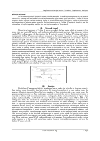 Implementation of Cellular IP and Its Performance Analysis
www.iosrjournals.org 2 | Page
Protocol Overview-
As the name suggests Cellular IP inherits cellular principles for mobility management such as passive
connectivity, paging and fast handoff control but implements them around the IP paradigm. Cellular IP access
networks require minimal configuration (e.g. similar to switched Ethernet LANs) thereby easing the deployment
and management of wireless access networks. An important concept in Cellular IP design is simplicity and the
minimal use of explicit signaling enabling low cost implementation of the protocol.
II. Network Model
The universal component of Cellular IP access networks is the base station which serves as a wireless
access point and router of IP packets while performing all mobility related functions. Base stations are built on
regular IP forwarding engine with the exception that IP routing is replaced by Cellular IP routing and location
management. Cellular IP access networks are connected to the Internet via gateway routers. Mobile hosts
attached to an access network use the IP address of the gateway as their Mobile IP care-of address. Figure 1
illustrates the path taken by packets addressed to a mobile host. Assuming Mobile IPv4 [5] and no route
optimization [6], packets first will be routed to the host's home agent and then tunneled to the gateway. The
gateway “detunnels” packets and forwards them toward a base station. Inside a Cellular IP network, mobile
hosts are identified by their home address and data packets are routed without tunneling or address conversion.
The Cellular IP routing protocol ensures that packets are delivered to the host's actual location. Packets
transmitted by mobile hosts are first routed toward the gateway and from there on to the Internet. In Cellular IP,
location management and handoff support are integrated with routing. To minimize control messaging, regular
data packets transmitted by mobile hosts are used to refresh host location information. Uplink packets are routed
from a mobile host to the gateway on a hop-by-hop basis. The path taken by these packets is cached by all
intermediate base stations. To route downlink packets addressed to a mobile host the path used by recently
transmitted packets from the mobile host is reversed. When the mobile host has no data to transmit then it sends
small, special IP packets toward the gateway to maintain its downlink routing state. Paging is used to route
packets to idle mobile hosts in a Cellular IP access network.
III. Routing-
The Cellular IP gateway periodically broadcasts a beacon packet that is flooded in the access network.
Base stations record the neighbor they last received this beacon from and use it to route packets toward the
gateway. All packets transmitted by mobile hosts regardless of their destination address are routed toward the
gateway using these routes .As these packets pass each node on route to the gateway their route information is
recorded as follows. Each base station maintains a routing cache. In the situation illustrated in Figure 1 data
packets are transmitted by a mobile host with source IP address X and reach base station BS2 via BS3. In the
routing cache of BS2 this is indicated by a mapping (X,BS3). This soft-state mapping remains valid for a system
specific time called route-timeout. Data packets are used to maintain and refresh mappings. As long as mobile
host X is regularly sending data packets then base stations along the path between the mobile's actual point of
attachment and the gateway will maintain valid routing cache mappings forming a soft-state path between the
mobile host and gateway node. Packets addressed to the mobile host X are routed on a hop-by-hop basis using
this established routing cache. A mobile host may sometimes wish to maintain its routing cache mappings even
though it is not regularly transmitting data packets. A typical example of this is when a mobile host receives a
UDP stream of packets on the downlink but has no data to transmit on the uplink. To keep its routing cache
mappings valid mobile hosts transmit route-update packets on the uplink at regular intervals called route-update
time. These packets are special ICMP packets addressed to the gateway. Route-update packets update routing
cache mappings as is the case with normal data packets. However ,route-update messages do not leave the
Cellular IP access network.
 