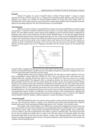 Implementation of Cellular IP and Its Performance Analysis
www.iosrjournals.org 3 | Page
Handoff-
Cellular IP supports two types of handoff scheme. Cellular IP hard handoff is based on simple
approach that trades off some packet loss in exchange for minimizing handoff signaling rather than trying to
guarantee zero packet loss. Cellular IP semisoft handoff exploits the notion that some mobile hosts can
simultaneously receive packets from the new and old base stations during handoff. Semisoft handoff minimizes
packet loss providing improved TCP and UDP performance over hard handoff.
Hard Handoff-
Mobile hosts listen to beacons transmitted by base stations and initiate handoff based on signal strength
measurements. To perform a handoff a mobile host tunes its radio to a new base station and sends a route-update
packet. The route-update message creates routing cache mappings on route toward the gateway configuring the
downlink route cache to point toward the new base station. Handoff latency is the time that elapses between
handoff initiation and the arrival of the first packet along the new route. In the case of hard handoff this duration
is equal to the round-trip time between the mobile host and the cross-over base station as illustrated in Figure 2.
I define the cross-over base station as the common branch node between the old and new base stations, an
example of which is illustrated in the figure. In the worst case the cross-over point is the gateway. During this
interval, downlink packets may be lost. Mappings associated with the old base station are not cleared when
handoff is
initiated. Rather, mappings between the cross-over node and the old base station timeout and are removed. No
packets are transmitted along the old path once the route-update message has created anew mapping at the cross-
over base station that points toward the new base station.
Although packets may get lost during a hard handoff, the time taken to redirect packets to the new
point of attachment is shorter than that of Mobile IP. This is due to the fact that only a local node has to be
notified rather than a possibly distant home agent in the case of Mobile IP. There are several ways to reduce
packet loss during handoff. One approach relies on interaction between the old and new base stations [11]
during handoff. In this case the new base station notifies the old base station of the pending handoff. Packets
that arrive at the old base station after notification of handoff are forwarded to the new base station and onto the
mobile host. In contrast, packets that arrive at the old base station before notification is complete will be lost. If
the notification time (i.e., the round-trip time between the new and the old base stations) is not smaller than
handoff duration(i.e., the round-trip time between the new and cross-over base stations) then this approach does
not significantly improve handoff. An additional cost of these schemes is that communications, signaling and
information state exchange required between base stations for this approach to work. To preserve the simplicity
of hard handoff, Cellular IP employs a different approach to counter the problem of packet loss.
Semisoft Handoff-
After hard handoff, the path to the old base station remains in place until the soft-state cache map-pings
time out. We leverage this feature to support a new handoff service called semisoft handoff that improves
handoff performance while maintaining the lightweight nature of the “listening” to the old base station.
The purpose of the semisoft packet is to establish new routing cache mappings between the cross-over
base station and the new base station. During this route establishment phase the mobile host is still “connected”
to the old base station. After a semisoft delay, the mobile host performs a regular handoff. The semisoft delay
can be an arbitrary value that is proportional to the mobile to gateway round-trip delay. This delay ensures that
by the time the mobile host finally tunes its radio to the new base station, its downlink packets are being
delivered through both the old and new base stations. I observe that downlink packets consume twice the
amount of resources during this period. However, this period represents a short duration when one considers the
complete semisoft handoff process.
 