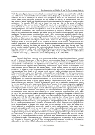 Implementation of Cellular IP and Its Performance Analysis
www.iosrjournals.org 4 | Page
While the semisoft packet ensures that mobile hosts continue to receive packets immediately after handoff, it
does not however, assure smooth handoff between base stations. Depending on the network topology and traffic
conditions, the time to transmit packets from the cross-over point to the old and new base stations may differ
and the packet streams transmitted through the two base stations will typically be unsynchronized. If the new
base station is “behind” the old one, the mobile host will receive duplicate packets, which does not disrupt many
applications. For example, TCP will not be forced into slow start due to the arrival of duplicate
acknowledgments. If the new base station is “ahead” then packets will be missing from the stream received by at
the mobile host. The second architectural component of semisoft handoff resolves this issue of the new base
station getting ahead. The solution to this problem is based on the observation that perfect synchronization of
packet streams is unnecessary. This condition can be eliminated by temporarily introducing a constant delay
along the new path between the cross-over base station and the new base station using a simple “delay device”
mechanism. The device needs to provide sufficient enough a delay to compensate, with high probability, for the
time difference between the two streams traveling on the old and new paths. Optimally, the device delay should
be located at the cross-over base station. The cross-over base station is aware that a semisoft handoff is in
progress from the fact that a semisoft packet arrives from a mobile host that has mapping to another interface.
Mappings created at cross-over points by the reception of semisoft packets include a flag to indicate that
downlink packets must pass through a delay device before being forwarded for transmission along the new path.
After handoff is complete, the mobile host sends a data or route-update packet along the new path. These
packets have the impact of clearing the flag causing all packets in the delay device to be forwarded to the mobile
host. Base stations only need a small pool of delay buffers to resolve this issue. Packets that cannot sustain
additional delay can be forwarded without passing through the delay device. This differentiation can be made on
a per packet basis, using e.g., differentiated service or transport (e.g., TCP, UDP or RTP).
Paging-
Typically, fixed hosts connected to the Internet (e.g., desktop computers) remain on-line for extended
periods of time even though most of the time they do not communicate. Being “always connected” in this
manner results in being reachable around the clock with instant access to Internet resources. Mobile subscribers
connected to the wireless Internet will expect similar service. However, in the case of mobile hosts maintaining
location information in support of being continuously reachable would require frequent location updates which
would consume precious bandwidth and battery power. Cellular systems employ the notion of passive
connectivity to reduce the power consumption of idle mobile hosts. Base stations are geographically grouped
into paging areas. When there is no call ongoing, mobile hosts only need to report their position to the network
if they move between paging areas. This makes location update and handoff support for idle hosts unnecessary.
When an incoming call is detected at the gateway a paging message is transmitted to the mobile host's current
paging area to establish the call. The mobile node informs the infrastructure of its location as a result of the
paging process and transition to active mode to take the call. While the definition of an idle mobile device is
well understood in the context of cellular systems ,which are connection oriented in nature, its meaning in IP-
based mobile networks is unclear. Cellular IP defines an idle mobile host as one that has not transmitted packets
for a system specific time active-state-timeout. Due to lack of updates, the soft-state routing cache mappings of
idle mobile hosts will time out in a fully distributed manner. In order to remain “reachable” mobile hosts
transmit paging-update packets at regular intervals defined by a paging-update-time. A paging-update packet is
an ICMP packet, which is addressed to the gateway and is distinguished from route-update packets by its type
parameter value. Mobile hosts send paging-update packets to base stations that have better signal quality. As in
the case of data and route-update packets, paging-update packets are routed toward the gateway on a hop-by-hop
basis. Base stations may optionally maintain paging cache. Paging cache has the same format and operation as
routing cache with the following exceptions. Paging cache mappings have a longer timeout period called
paging-timeout hence a longer interval exists between consecutive paging-update packets. In addition, any
packet sent by mobile hosts including route-update packets can update paging cache. However, paging-update
packets cannot update routing cache. This results in idle mobile hosts having mappings in the paging cache but
not in the routing cache. In contrast, active mobile hosts will have mappings in both routing and paging cache.
Packets addressed to a mobile host are normally routed by routing cache mappings. Paging occurs when a
packet is addressed to an idle mobile host and the gateway or base stations find no valid routing cache mapping
for the destination. If the base station has no paging cache, it will forward the packet to all of its interfaces
except the one the packet came through. Cellular IP has no explicit paging control message. Rather, the first data
packet that arrives at the gateway forms an implicit “paging message" that is forwarded in the access network.
Paging cache is used to avoid broadcast search procedures. Base stations that have paging cache will only
forward a paging packet if the destination has a valid paging cache mapping. In this case the paging message is
only forwarded to the mapped interface. If there is no paging cache in an access network then the first packet
addressed to an idle mobile will be broadcast, increasing the load on the access network.
 