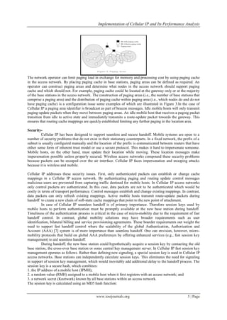 Implementation of Cellular IP and Its Performance Analysis
www.iosrjournals.org 5 | Page
The network operator can limit paging load in exchange for memory and processing cost by using paging cache
in the access network. By placing paging cache in base stations, paging areas can be defined as required. An
operator can construct paging areas and determine what nodes in the access network should support paging
cache and which should not. For example, paging cache could be located at the gateway only or at the majority
of the base stations in the access network. The construction of paging areas (i.e., the number of base stations that
comprise a paging area) and the distribution of paging cache within paging area (i.e., which nodes do and do not
have paging cache) is a configuration issue some examples of which are illustrated in Figure 3.In the case of
Cellular IP a paging area identifier is broadcast as part of beacon messages. Idle mobile hosts will only transmit
paging-update packets when they move between paging areas. An idle mobile host that receives a paging packet
transition from idle to active state and immediately transmits a route-update packet towards the gateway. This
ensures that routing cache mappings are quickly established limiting any further paging in the location area.
Security-
Cellular IP has been designed to support seamless and secure handoff. Mobile systems are open to a
number of security problems that do not exist in their stationary counterparts. In a fixed network, the prefix of a
subnet is usually configured manually and the location of the prefix is communicated between routers that have
either some form of inherent trust model or use a secure protocol. This makes it hard to impersonate someone.
Mobile hosts, on the other hand, must update their location while moving. These location messages make
impersonation possible unless properly secured. Wireless access networks compound these security problems
because packets can be snooped over the air interface. Cellular IP faces impersonation and snooping attacks
because it is wireless and mobile.
Cellular IP addresses these security issues. First, only authenticated packets can establish or change cache
mappings in a Cellular IP access network. By authenticating paging and routing update control messages
malicious users are prevented from capturing traffic destined for mobile hosts. In Cellular IP access networks
only control packets are authenticated. In this case, data packets are not to be authenticated which would be
costly in terms of transport performance. Control messages establish and change existing mappings. In contrast,
data packets can only refresh existing mappings. Active mobile hosts transmit route-update packets during
handoff to create a new chain of soft-state cache mappings that point to the new point of attachment.
In case of Cellular IP seamless handoff is of primary importance. Therefore session keys used by
mobile hosts to perform authentication must be promptly available at the new base station during handoff.
Timeliness of the authentication process is critical in the case of micro-mobility due to the requirement of fast
handoff control. In contrast, global mobility solutions may have broader requirements such as user
identification, bilateral billing and service provisioning agreements. These boarder requirements out weight the
need to support fast handoff control where the scalability of the global Authentication, Authorization and
Account (AAA) [7] system is of more importance than seamless handoff. One can envision, however, micro-
mobility protocols that build on global AAA preferences by offering enhanced services (e.g., fast session key
management) to aid seamless handoff.
During handoff, the new base station could hypothetically acquire a session key by contacting the old
base station, the cross-over base station or some central key management server. In Cellular IP fast session key
management operates as follows. Rather than defining new signaling, a special session key is used in Cellular IP
access networks. Base stations can independently calculate session keys. This eliminates the need for signaling
in support of session key management, which would inevitably add additional delay to the handoff process. The
session key is a secure hash, which combines:
1. the IP address of a mobile host (IPMH);
2. a random value (RMH) assigned to a mobile host when it first registers with an access network; and
3. a network secret (Knetwork) known by all base stations within an access network.
The session key is calculated using an MD5 hash function:
 