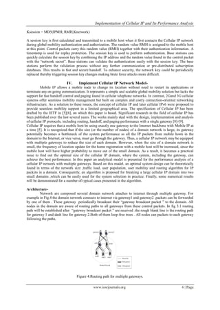 Implementation of Cellular IP and Its Performance Analysis
www.iosrjournals.org 6 | Page
Ksession = MD5(IPMH; RMH;Knetwork)
A session key is first calculated and transmitted to a mobile host when it first contacts the Cellular IP network
during global mobility authentication and authorization. The random value RMH is assigned to the mobile host
at this point. Control packets carry this random value (RMH) together with their authentication information. A
timestamp is used for replay protection. The session key is used to perform authentication. Base stations can
quickly calculate the session key by combining the IP address and the random value found in the control packet
with the “network secret”. Base stations can validate the authentication easily with the session key. The base
stations perform the validation process without any further communication or pre-distributed subscription
databases. This results in fast and secure handoff. To enhance security, the network key could be periodically
replaced thereby triggering session key changes making brute force attacks more difficult.
IV. Implement Cellular IP Network Model-
Mobile IP allows a mobile node to change its location without need to restart its applications or
terminate any on going communication. It represents a simple and scalable global mobility solution but lacks the
support for fast handoff control and paging found in cellular telephone networks. In contrast, 2Gand 3G cellular
systems offer seamless mobility management but built on complex and costly connection-oriented networking
infrastructure. As a solution to these issues, the concept of cellular IP and later cellular IPv6 were proposed to
provide seamless mobility support in a limited geographical area. The specification of Cellular IP has been
drafted by the IETF in [5][6], on which this paper is based. Significant research in the field of cellular IP has
been published over the last several years. The works mainly deal with the design, implementation and analysis
of cellular IP protocols, including routing, handoff, and paging performance with a single gateway [8]-[9].
Cellular IP requires that a mobile host be using exactly one gateway to the Internet backbone with Mobile IP at
a time [5]. It is recognized that if the size (or the number of nodes) of a domain network is large, its gateway
potentially becomes a bottleneck of the system performance as all the IP packets from mobile hosts in the
domain to the Internet, or vice versa, must go through the gateway. Thus, a cellular IP network may be equipped
with multiple gateways to reduce the size of each domain. However, when the size of a domain network is
small, the frequency of location update for the home registration with a mobile host will be increased, since the
mobile host will have higher probability to move out of the small domain. As a result, it becomes a practical
issue to find out the optimal size of the cellular IP domain, where the system, including the gateway, can
achieve the best performance. In this paper an analytical model is presented for the performance analysis of a
cellular IP network with multiple gateways. Based on this model, an optimal system design can be theoretically
found in terms of the network size ,traffic load, user population, user mobility and routing algorithm for IP
packets in a domain. Consequently, an algorithm is proposed for breaking a large cellular IP domain into two
small domains ,which can be easily used for the system selection in practice. Finally, some numerical results
will be demonstrated for a number of typical cases presented in the algorithm.
Architecture-
Network are composed several domain network attaches to internet through multiple gateway. For
example in Fig.4 the domain network connects to internet via gateway1 and gateway2 .packets can be forwarded
by one of them . These gateway periodically broadcast their “gateway broadcast packet ” to the domain. All
nodes in the domain are aware of routing paths to all gateways from these control packets. In fig 3.1 routing
path will be established after “gateway broadcast packet ” are received .the rough blank line is the routing path
for gateway 1 and dash line for gateway 2.Both of them loop-free trees . All nodes can packets to each gateway
following the paths.
Figure 4:Routing path for multiple gateways.
 