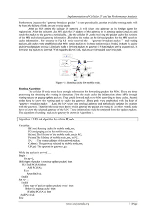 Implementation of Cellular IP and Its Performance Analysis
www.iosrjournals.org 7 | Page
Furthermore ,because the “gateway broadcast packet ” is sent periodically ,another available routing paths will
be fount the failure of links occurs or node crash.
After an MN enters the cellular IP network ,it will select one gateway as its foreign agent for
registration. After the selection ,the MN adds the IP address of the gateway to its routing updates packets and
sends the packet to the gateway periodically. Like the cellular IP ,node receiving the packet cache the position
of the MN and selected gateway information .Therefore the nodes can be forward packets for the MN based on
cache information . For instance in Fig 4.1 node received the “gateway broadcast packet ” and routing
packets ,all caches were established after MN1 sends packets to its base station node2 .Node2 lookups its cache
and forward packets to node1.Similarly node 1 forward packets to gateway1.When packets arrive at gateway1, it
forwards the packets to internet .With regard to Down-link, packets are forwarded in reverse path.
Figure 4.1:Routing cache for mobile node.
Routing Algorithm-
The cellular IP node must have enough information for forwarding packets for MNs. There are three
processing for obtaining the routing in formation .First the node cache the information about MNs through
routing-update or paging-update packets. They could forward packets to MNs according to these cache. Second
nodes have to know the routing path to cache the gateway .These path were established with the help of
“gateway broadcast packet ” .Last, the MN select one serviced gateway and periodically updates its location
with the gateway .Therefore the node must know which gateway the packet are routed to .In other words, node
have to know the selected gateway of the MN. These information could be retrieved from the update packets.
The algorithm of sending packets to gateway is shown in Algorithm 1.
Algorithm 1: UP-Link algorithm for cellular IP node
Variables:
RC(mn):Routing cache for mobile node,mn;
PC(mn):paging cache for mobile node,mn;
Rt(mn):The lifetime of the mobile node ,mn,in RC;
Pt(mn):The lifetime of mobile node ,mn, in PC;
SA : The source address of the arrived packet;
GA(mn): The gateway selected by mobile node,mn;
UP(ga): The up-port for gateway ,ga;
While the packet is arrived…..
Begin :
Set rc=0;
If(the type of packet is routing-update packet) then
If(!(find RC(SA)))then
Add RC(SA);
Else
Reset Rt(SA);
End if
Set rc=1;
End if
If (the type of packet-update packet) or (rc) then
If(there is paging cache) then
If(!(find PC(SA))) then
Add PC(SA);
Else
 
