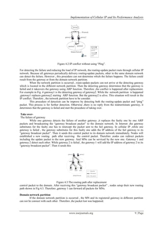 Implementation of Cellular IP and Its Performance Analysis
www.iosrjournals.org 9 | Page
Figure 4.2:IP conflict without using “Ping”.
For detecting the failure and reducing the load of IP network, the routing-update packet routs through cellular IP
network. Because all gateways periodically delivery routing-update packets, other in the same domain network
can detect the failure. However , this procedure can not determine which the failure happens. The failure could
result from the gateway or from the domain network partition.
When the network partition is occurred , route-update packets can not arrive at the detecting gateway
which is located in the different network partition. Then the detecting gateway determines that the gateway is
failed and it takeovers the gateway using ARP function. Therefore ,the conflict is happened after replacement.
For example in Fig .4 gateway1 is the detecting gateway of gateway2. While the network partition is happened
,gateway1 replaces gateway2 starting ARP function. But the gateway2 is alive. This situation will result in the
IP conflict. Therefore , the network partition have to be consider.
This procedure of detection can be improve by detecting both the routing-update packet and “ping”
packet. This process is for further detection. Otherwise ,there is no reply from the indeterminate gateway, it
determines that the gateway is failed and start the procedure of taking over.
Take over-
The failure of gateway
While one gateway detects the failure of another gateway ,it replaces the faulty one by one ARP
packets and broadcasting the “gateway broadcast packet” to the domain network. In Internet ,the gateway
substitutes for the faulty one has to intercept the packet sent to the fail gateway. In cellular IP ,while one
gateway is failed , the gateway substitutes for this faulty one adds the IP address of the fail gateway to its
“gateway broadcast packet”. Then it sends this control packet to its domain network immediately. Nodes will
established a new routing path after receiving the control packet. Therefore ,nodes can redirect packets
including the update packet to the new gateway. And MNs can be serviced by the new one. Gateway 1 and
gateway 2 detect each other. While gateway 2 is failed , the gateway 1 will add the IP address of gateway 2 to its
“gateway broadcast packet”. Then it sends this
Figure 4.3:The routing path after replacement
control packet to the domain. After receiving this “gateway broadcast packet” , nodes setup their new routing
path shown in Fig 4.3. Therefore ,gateway 1 can forward all packets for MNs.
Domain network partition
If the domain network partition is occurred , the MN and its registered gateway in different partition
can not be connect with each other. Therefore ,the packet lost was happened.
 