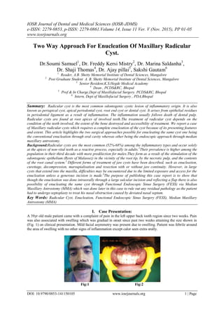 IOSR Journal of Dental and Medical Sciences (IOSR-JDMS)
e-ISSN: 2279-0853, p-ISSN: 2279-0861.Volume 14, Issue 11 Ver. V (Nov. 2015), PP 01-05
www.iosrjournals.org
DOI: 10.9790/0853-141150105 www.iosrjournals.org 1 | Page
Two Way Approach For Enucleation Of Maxillary Radicular
Cyst.
Dr.Soumi Samuel1
, Dr. Freddy Kersi Mistry2
, Dr. Marina Saldanha3
,
Dr. Shaji Thomas4
, Dr. Ajay pillai5
, Sakshi Gautam6
1.
Reader, A.B. Shetty Memorial Institute of Dental Sciences, Mangalore
2.
Post Graduate Student A. B. Shetty Memorial Institute of Dental Sciences, Mangalore
3.
Senior Resident,K.S.Hegde Medical Academy
4.
Dean , PCDS&RC, Bhopal
5.
Prof & In Charge,Dept of Maxillofacial Surgery. PCDS&RC, Bhopal
6.
Intern, Dept of Maxillofacial Surgery , PDA,Bhopal
Summary: Radicular cyst is the most common odontogenic cystic lesion of inflammatory origin. It is also
known as periapical cyst, apical periodontal cyst, root end cyst or dental cyst. It arises from epithelial residues
in periodontal ligament as a result of inflammation. The inflammation usually follows death of dental pulp.
Radicular cysts are found at root apices of involved teeth.The treatment of radicular cyst depends on the
condition of the teeth involved, the extent of the bone destroyed and accessibility of treatment. We report a case
of Maxillary radicular cysts which requires a complete enucleation of the cyst because of its presenting features
and extent. This article highlights the two surgical approaches possible for enucleating the same cyst one being
the conventional enucleation through oral cavity whereas other being the endoscopic approach through median
maxillary antrostomy.
Background:Radicular cysts are the most common (52%-68%) among the inflammatory types and occur solely
at the apices of non-vital teeth as a reactive process, especially in adults.1
Their prevalence is higher among the
population in their third decade with more predilection for males.They form as a result of the stimulation of the
odontogenic epithelium (Rests of Malassez) in the vicinity of the root tip, by the necrotic pulp, and the contents
of the root canal system.2
Different forms of treatment of jaw cysts have been described, such as enucleation,
curettage, decompression, marsupialisation and resection with or without jaw continuity. However, in large
cysts that extend into the maxilla, difficulties may be encountered due to the limited exposure and access for the
enucleation unless a generous incision is made.3
The purpose of publishing this case report is to show that
though the enucleation was done intraorally through a large sulcular incision and reflecting a flap there is also
possibility of enucleating the same cyst through Functional Endoscopic Sinus Surgery (FESS) via Median
Maxillary Antrostomy (MMA) which was done later in this case to rule out any residual pathology as the patient
had to undergo septoplasty to treat his nasal obstruction caused by deviated nasal septum.
Key Words: Radicular Cyst, Enucleation, Functional Endoscopic Sinus Surgery (FESS), Median Maxillary
Antrostomy (MMA)
I. Case Presentation:
A 39yr old male patient came with a complaint of pain in the left upper back tooth region since two weeks. Pain
was also associated with swelling which was gradual in onset since past two weeks attaining the size shown in
(Fig. 1) on clinical presentation. Mild facial asymmetry was present due to swelling. Patient was febrile around
the area of swelling with no other signs of inflammation except calor seen extra orally.
Fig:1 Fig:2
 