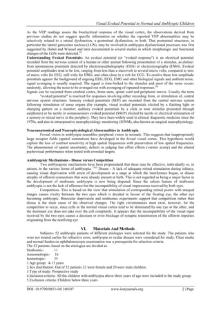 Visual Evoked Potential in Normal and Amblyopic Children
DOI: 10.9790/0853-141160107 www.iosrjournals.org 2 | Page
As the VEP readings assess the bioelectrical response of the visual cortex, the observations derived from
previous studies do not suggest specific information on whether the reported VEP abnormalities may be
selectively related to a retinal dysfunction, a postretinal dysfunction, or both. That postretinal structures, in
particular the lateral geniculate nucleus (LGN), may be involved in amblyopia dysfunctional processes was first
suggested by Hubel and Wiessel and later documented in several studies in which morphologic and functional
changes of the LGN were detected.[3]
Understanding Evoked Potentials- An evoked potential (or "evoked response") is an electrical potential
recorded from the nervous system of a human or other animal following presentation of a stimulus, as distinct
from spontaneous potentials detected by electroencephalography (EEG) or electromyography (EMG). Evoked
potential amplitudes tend to be low, ranging from less than a microvolt to several micro volts, compared to tens
of micro volts for EEG, mill volts for EMG, and often close to a volt for ECG. To resolve these low-amplitude
potentials against the background of ongoing EEG, ECG, EMG and other biological signals and ambient noise,
signal averaging is usually required. The signal is time-locked to the stimulus and most of the noise occurs
randomly, allowing the noise to be averaged out with averaging of repeated responses.[4]
Signals can be recorded from cerebral cortex, brain stem, spinal cord and peripheral nerves. Usually the term
"evoked potential" is reserved for responses involving either recording from, or stimulation of, central
nervous system structures. Sensory evoked potentials (SEP) are recorded from the central nervous system
following stimulation of sense organs (for example, visual evoked potentials elicited by a flashing light or
changing pattern on a monitor; auditory evoked potentials by a click or tone stimulus presented through
earphones) or by tactile or somatosensory evoked potential (SSEP) elicited by tactile or electrical stimulation of
a sensory or mixed nerve in the periphery. They have been widely used in clinical diagnostic medicine since the
1970s, and also in intraoperative neurophysiology monitoring (IONM), also known as surgical neurophysiology.
Neuroanatomical and Neurophysiological Abnormalities in Amblyopia
Foveal vision in amblyopia resembles peripheral vision in normals. This suggests that inappropriately
large receptor fields (spatial summation) have developed in the foveal visual cortex. This hypothesis would
explain the loss of contrast sensitivity at high spatial frequencies with preservation of low spatial frequencies.
The phenomenon of spatial uncertainty, defects in judging line offset effects (vernier acuity) and the altered
psyhovisual performance when tested with crowded targets.
Amblyogenic Mechanisms - Disuse versus Competition
Two amblyogenic mechanisms have been proposedand that these may be effective, individually or, in
unison, in the various forms of amblyopia. [5,6]
Disuse - A lack of adequate retinal stimulation during infancy,
causing visual deprivation with arrest of development at a stage at which the interference began, or disuse
atrophy of afferent connections that were already present at birth. This is not regarded as being a major factor in
the development of strabismic amblyopia is now being disputed. Since the salient feature of strabismic
amblyopia is not the lack of afference but the incompatibility of visual impressions received by both eyes.
Competition- This is based on the view that stimulation of corresponding retinal points with unequal
images causes rivalry between the two eyes which is decided in favour of the fixating eye, the other eye
becoming amblyopic. Binocular deprivation and strabismus experiments support that competition rather than
disuse is the main cause of the observed changes. The right circumstances must exist, however, for the
competition to occur, since cells in the normal visual cortex tend to be dominated by one eye or the other, and
the dominant eye does not take over the cell completely. It appears that the incompatibility of the visual input
received by the two eyes causes a decrease or even blockage of synaptic transmission of the afferent impulses
originating from the nonfixing eye
VI. Materials And Methods
Subjects- 52 amblyopic patients of different etiologies were selected for the study. The patients who
were not treated earlier for refractive error, amblyopia or ocular disease were considered for study. Clear media
and normal fundus on ophthalmoscopic examination was a prerequisite for selection criteria.
The 52 patients, based on the etiologies are divided as:
Strabismic- 11
Anisometropic- 16
Isometropic- 25
1.Age group: 4-13 years
2.Sex distribution: Out of 52 patients 32 were female and 20 were male children.
3.Type of study: Prospective study
4.Inclusion criteria: All the children with amblyopia above three years of age were included in the study group.
5.Exclusion criteria: Children below three years
 