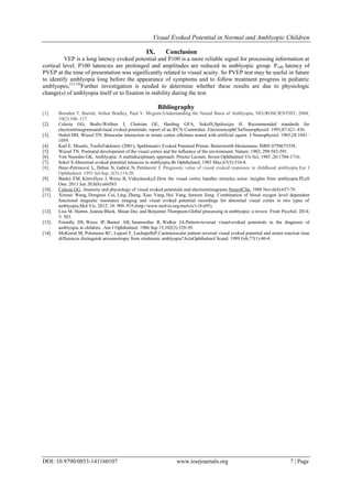 Visual Evoked Potential in Normal and Amblyopic Children
DOI: 10.9790/0853-141160107 www.iosrjournals.org 7 | Page
IX. Conclusion
VEP is a long latency evoked potential and P100 is a more reliable signal for processing information at
cortical level. P100 latencies are prolonged and amplitudes are reduced in amblyopic group. P100 latency of
PVEP at the time of presentation was significantly related to visual acuity. So PVEP test may be useful in future
to identify amblyopia long before the appearance of symptoms and to follow treatment progress in pediatric
amblyopes,[13,14]
Further investigation is needed to determine whether these results are due to physiologic
change(s) of amblyopia itself or to fixation in stability during the test.
Bibliography
[1]. Brenden T. Barrett, Arthur Bradley, Paul V. Mcgraw;Understanding the Neural Basis of Amblyopia, NEUROSCIENTIST; 2004;
10(2):106–117.
[2]. Celesia GG, Bodis-Wollner I, Chatrian GE, Harding GFA, SokolS,Spekreijse H. Recommended standards for
electroretinogramsandvisual evoked potentials: report of an IFCN Committee. ElectroencephClinNeurophysiol. 1993;87:421–436.
[3]. Hubel DH, Wiesel TN. Binocular interaction in striate cortex ofkittens reared with artificial squint. J Neurophysiol. 1965;28:1041–
1059.
[4]. Karl E. Misulis, TouficFakhoury (2001), Spehlmann's Evoked Potential Primer, Butterworth-Heinemann, ISBN 0750673338.
[5]. Wiesel TN. Postnatal development of the visual cortex and the influence of the environment. Nature; 1982; 299:583-591.
[6]. Von Noorden GK, Amblyopia: A multidisciplinary approach. Procter Lecture. Invest Ophthalmol Vis Sci; 1985 ;26:1704-1716.
[7]. Sokol S.Abnormal evoked potential latencies in amblyopia.Br Ophthalmol. 1983 May;67(5):310-4.
[8]. Henc-Petrinović L, Deban N, Gabrić N, Petrinović J. Prognostic value of visual evoked responses in childhood amblyopia.Eur J
Ophthalmol. 1993 Jul-Sep ;3(3):114-20.
[9]. Bankó ÉM, Körtvélyes J, Weiss B, VidnyánszkyZ.How the visual cortex handles stimulus noise: insights from amblyopia.PLoS
One. 2013 Jun 20;8(6):e66583.
[10]. Celesia GG. Anatomy and physiology of visual evoked potentials and electroretinograms.NeurolClin. 1988 Nov;6(4):657-79.
[11]. Xinmei Wang, Dongmei Cui, Ling Zheng, Xiao Yang, Hui Yang, Junwen Zeng. Combination of blood oxygen level–dependent
functional magnetic resonance imaging and visual evoked potential recordings for abnormal visual cortex in two types of
amblyopia.Mol Vis. 2012; 18: 909–919.(http://www.molvis.org/molvis/v18/a95).
[12]. Lisa M. Hamm, Joanna Black, Shuan Dai, and Benjamin Thompson.Global processing in amblyopia: a review. Front Psychol. 2014;
5: 583.
[13]. Friendly DS, Weiss IP, Barnet AB, Saumweber R, Walker JA.Pattern-reversal visual-evoked potentials in the diagnosis of
amblyopia in children. .Am J Ophthalmol. 1986 Sep 15;102(3):329-39.
[14]. McKerral M, Polomeno RC, Leporé F, LachapelleP.Caninterocular pattern reversal visual evoked potential and motor reaction time
differences distinguish anisometropic from strabismic amblyopia?ActaOphthalmol Scand. 1999 Feb;77(1):40-4.
 