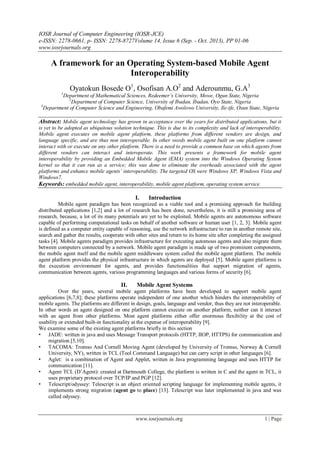 IOSR Journal of Computer Engineering (IOSR-JCE)
e-ISSN: 2278-0661, p- ISSN: 2278-8727Volume 14, Issue 6 (Sep. - Oct. 2013), PP 01-06
www.iosrjournals.org
www.iosrjournals.org 1 | Page
A framework for an Operating System-based Mobile Agent
Interoperability
Oyatokun Bosede O1
, Osofisan A.O2
and Aderounmu, G.A3
1
Department of Mathematical Sciences, Redeemer’s University, Mowe, Ogun State, Nigeria
2
Department of Computer Science, University of Ibadan, Ibadan, Oyo State, Nigeria
3
Department of Computer Science and Engineering, Obafemi Awolowo University, Ile-ife, Osun State, Nigeria
Abstract: Mobile agent technology has grown in acceptance over the years for distributed applications, but it
is yet to be adopted as ubiquitous solution technique. This is due to its complexity and lack of interoperability.
Mobile agent executes on mobile agent platform, these platforms from different vendors are design, and
language specific, and are thus non interoperable. In other words mobile agent built on one platform cannot
interact with or execute on any other platform. There is a need to provide a common base on which agents from
different vendors can interact and interoperate. This work presents a framework for mobile agent
interoperability by providing an Embedded Mobile Agent (EMA) system into the Windows Operating System
kernel so that it can run as a service; this was done to eliminate the overheads associated with the agent
platforms and enhance mobile agents’ interoperability. The targeted OS were Windows XP, Windows Vista and
Windows7.
Keywords: embedded mobile agent, interoperability, mobile agent platform, operating system service.
I. Introduction
Mobile agent paradigm has been recognized as a viable tool and a promising approach for building
distributed applications [1,2] and a lot of research has been done, nevertheless, it is still a promising area of
research, because, a lot of its many potentials are yet to be exploited. Mobile agents are autonomous software
capable of performing computational tasks on behalf of another software or human user [1, 2, 3]. Mobile agent
is defined as a computer entity capable of reasoning, use the network infrastructure to run in another remote site,
search and gather the results, cooperate with other sites and return to its home site after completing the assigned
tasks [4]. Mobile agents paradigm provides infrastructure for executing automous agents and also migrate them
between computers connected by a network. Mobile agent paradigm is made up of two prominent components,
the mobile agent itself and the mobile agent middleware system called the mobile agent platform. The mobile
agent platform provides the physical infrastructure in which agents are deployed [5]. Mobile agent platforms is
the execution environment for agents, and provides functionalities that support migration of agents,
communication between agents, various programming languages and various forms of security [6].
II. Mobile Agent Systems
Over the years, several mobile agent platforms have been developed to support mobile agent
applications [6,7,8]; these platforms operate independent of one another which hinders the interoperability of
mobile agents. The platforms are different in design, goals, language and vendor, thus they are not interoperable.
In other words an agent designed on one platform cannot execute on another platform, neither can it interact
with an agent from other platforms. Most agent platforms either offer enormous flexibility at the cost of
usability or extended built-in functionality at the expense of interoperability [9].
We examine some of the existing agent platforms briefly in this section
• JADE: written in java and uses Message Transport protocols (HTTP, IIOP, HTTPS) for communication and
migration.[5,10].
• TACOMA: Tromso And Cornell Moving Agent (developed by University of Tromso, Norway & Cornell
University, NY), written in TCL (Tool Command Language) but can carry script in other languages [6].
• Aglet: is a combination of Agent and Applet, written in Java programming language and uses HTTP for
communication [11].
• Agent TCL (D‟Agent): created at Dartmouth College, the platform is written in C and the agent in TCL, it
uses proprietary protocol over TCP/IP and PGP [12].
• Telescript/odyssey: Telescript is an object oriented scripting language for implementing mobile agents, it
implements strong migration (agent go to place) [13]. Telescript was later implemented in java and was
called odyssey.
 