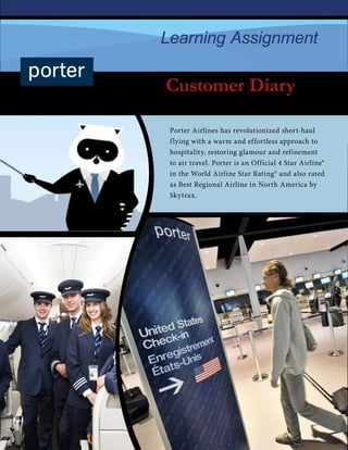 Customer Diary
2015-2016
Learning Assignment
Porter Airlines has revolutionized short-haul
flying with a warm and effortless approach to
hospitality, restoring glamour and refinement
to air travel. Porter is an Official 4 Star Airline®
in the World Airline Star Rating® and also rated
as Best Regional Airline in North America by
Skytrax.
 