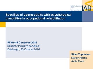 Specifics of young adults with psychological
disabilities in occupational rehabilitation
RI World Congress 2016
Session “Inclusive societies”
Edinburgh, 26 October 2016
Silke Tophoven
Nancy Reims
Anita Tisch
 