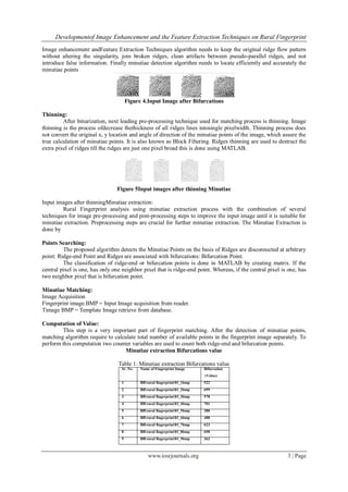 Developmentof Image Enhancement and the Feature Extraction Techniques on Rural Fingerprint
www.iosrjournals.org 3 | Page
Image enhancement andFeature Extraction Techniques algorithm needs to keep the original ridge flow pattern
without altering the singularity, join broken ridges, clean artifacts between pseudo-parallel ridges, and not
introduce false information. Finally minutiae detection algorithm needs to locate efficiently and accurately the
minutiae points
Figure 4.Input Image after Bifurcations
Thinning:
After binarization, next leading pre-processing technique used for matching process is thinning. Image
thinning is the process ofdecrease thethickness of all ridges lines intosingle pixelwidth. Thinning process does
not convert the original x, y location and angle of direction of the minutiae points of the image, which assure the
true calculation of minutiae points. It is also known as Block Filtering. Ridges thinning are used to destruct the
extra pixel of ridges till the ridges are just one pixel broad this is done using MATLAB.
Figure 5Input images after thinning Minutiae
Input images after thinningMinutiae extraction:
Rural Fingerprint analysis using minutiae extraction process with the combination of several
techniques for image pre-processing and post-processing steps to improve the input image until it is suitable for
minutiae extraction. Preprocessing steps are crucial for further minutiae extraction. The Minutiae Extraction is
done by
Points Searching:
The proposed algorithm detects the Minutiae Points on the basis of Ridges are disconnected at arbitrary
point: Ridge-end Point and Ridges are associated with bifurcations: Bifurcation Point.
The classification of ridge-end or bifurcation points is done in MATLAB by creating matrix. If the
central pixel is one, has only one neighbor pixel that is ridge-end point. Whereas, if the central pixel is one, has
two neighbor pixel that is bifurcation point.
Minutiae Matching:
Image Acquisition
Fingerprint image.BMP = Input Image acquisition from reader.
Timage BMP = Template Image retrieve from database.
Computation of Value:
This step is a very important part of fingerprint matching. After the detection of minutiae points,
matching algorithm require to calculate total number of available points in the fingerprint image separately. To
perform this computation two counter variables are used to count both ridge-end and bifurcation points.
Minutiae extraction Bifurcations value
Table 1: Minutiae extraction Bifurcations value
Sr .No Name of Fingerprint Image Bifurcation
(Value)
1 BBrural fingerprint01_1bmp 522
2 BBrural fingerprint01_2bmp 699
3 BBrural fingerprint01_3bmp 578
4 BBrural fingerprint01_4bmp 701
5 BBrural fingerprint01_5bmp 380
6 BBrural fingerprint01_6bmp 488
7 BBrural fingerprint01_7bmp 623
8 BBrural fingerprint01_8bmp 690
9 BBrural fingerprint01_9bmp 362
 