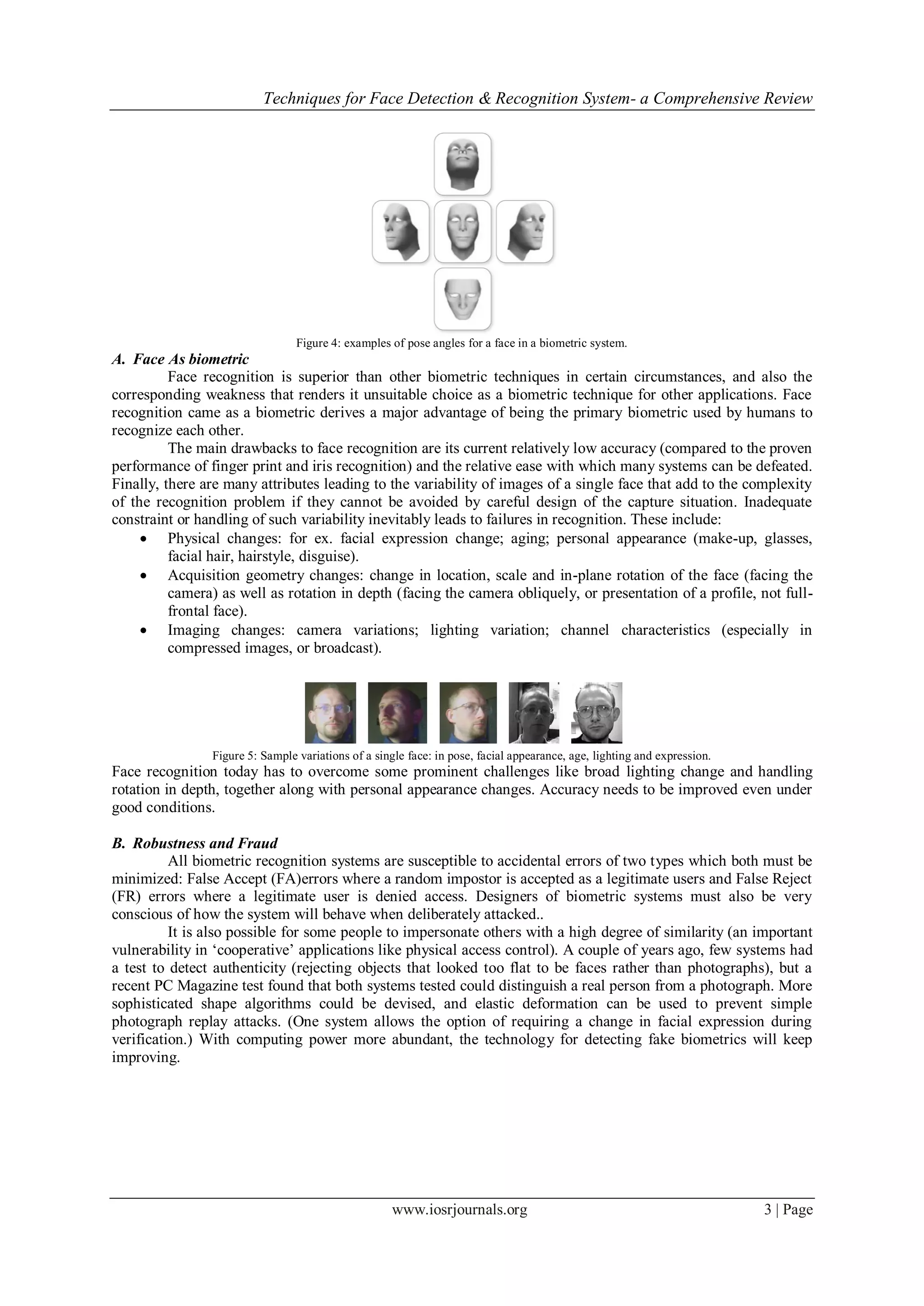Techniques for Face Detection & Recognition System- a Comprehensive Review
www.iosrjournals.org 3 | Page
Figure 4: examples of pose angles for a face in a biometric system.
A. Face As biometric
Face recognition is superior than other biometric techniques in certain circumstances, and also the
corresponding weakness that renders it unsuitable choice as a biometric technique for other applications. Face
recognition came as a biometric derives a major advantage of being the primary biometric used by humans to
recognize each other.
The main drawbacks to face recognition are its current relatively low accuracy (compared to the proven
performance of finger print and iris recognition) and the relative ease with which many systems can be defeated.
Finally, there are many attributes leading to the variability of images of a single face that add to the complexity
of the recognition problem if they cannot be avoided by careful design of the capture situation. Inadequate
constraint or handling of such variability inevitably leads to failures in recognition. These include:
 Physical changes: for ex. facial expression change; aging; personal appearance (make-up, glasses,
facial hair, hairstyle, disguise).
 Acquisition geometry changes: change in location, scale and in-plane rotation of the face (facing the
camera) as well as rotation in depth (facing the camera obliquely, or presentation of a profile, not full-
frontal face).
 Imaging changes: camera variations; lighting variation; channel characteristics (especially in
compressed images, or broadcast).
Figure 5: Sample variations of a single face: in pose, facial appearance, age, lighting and expression.
Face recognition today has to overcome some prominent challenges like broad lighting change and handling
rotation in depth, together along with personal appearance changes. Accuracy needs to be improved even under
good conditions.
B. Robustness and Fraud
All biometric recognition systems are susceptible to accidental errors of two types which both must be
minimized: False Accept (FA)errors where a random impostor is accepted as a legitimate users and False Reject
(FR) errors where a legitimate user is denied access. Designers of biometric systems must also be very
conscious of how the system will behave when deliberately attacked..
It is also possible for some people to impersonate others with a high degree of similarity (an important
vulnerability in ‗cooperative‘ applications like physical access control). A couple of years ago, few systems had
a test to detect authenticity (rejecting objects that looked too flat to be faces rather than photographs), but a
recent PC Magazine test found that both systems tested could distinguish a real person from a photograph. More
sophisticated shape algorithms could be devised, and elastic deformation can be used to prevent simple
photograph replay attacks. (One system allows the option of requiring a change in facial expression during
verification.) With computing power more abundant, the technology for detecting fake biometrics will keep
improving.
 