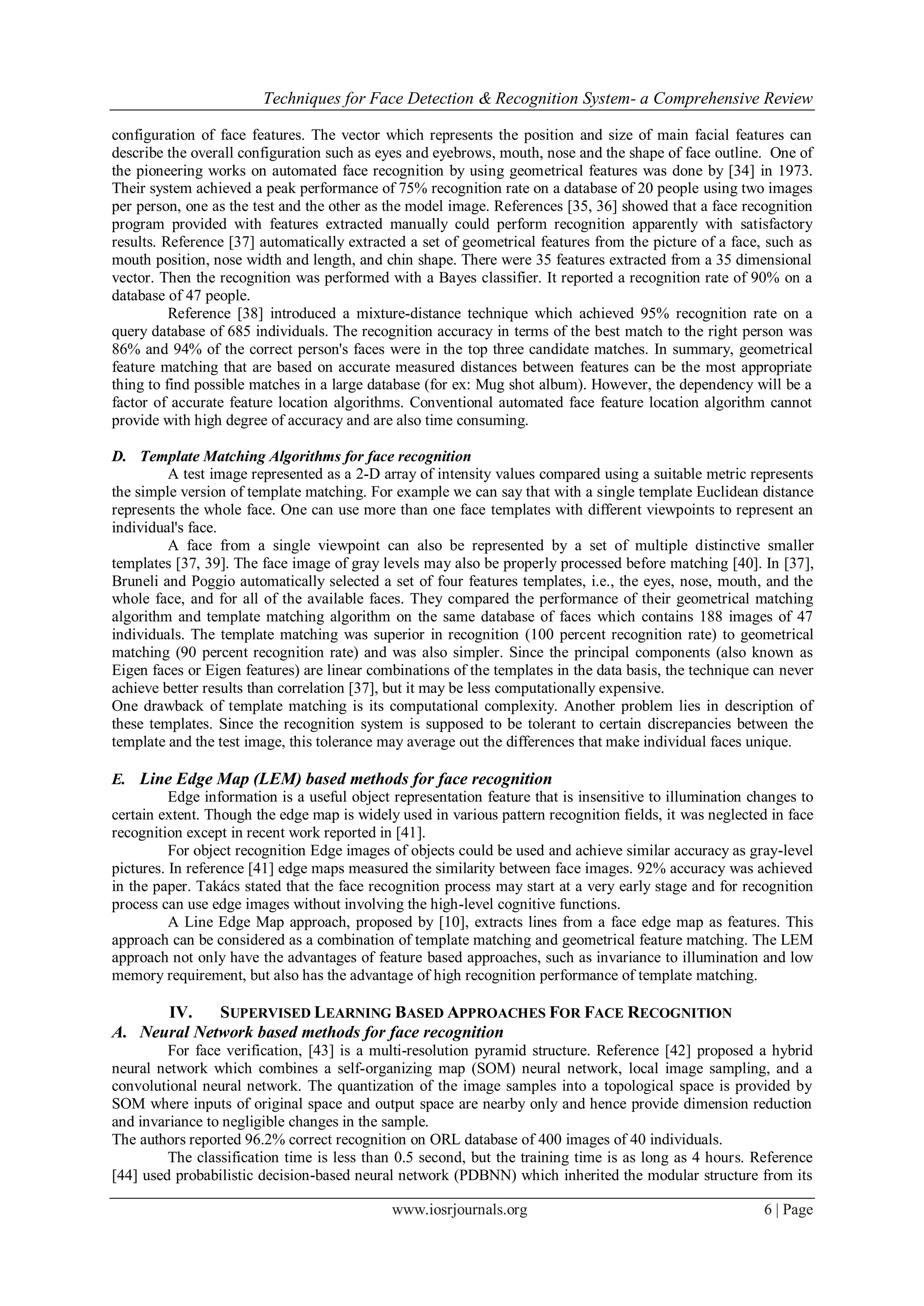 Techniques for Face Detection & Recognition System- a Comprehensive Review
www.iosrjournals.org 6 | Page
configuration of face features. The vector which represents the position and size of main facial features can
describe the overall configuration such as eyes and eyebrows, mouth, nose and the shape of face outline. One of
the pioneering works on automated face recognition by using geometrical features was done by [34] in 1973.
Their system achieved a peak performance of 75% recognition rate on a database of 20 people using two images
per person, one as the test and the other as the model image. References [35, 36] showed that a face recognition
program provided with features extracted manually could perform recognition apparently with satisfactory
results. Reference [37] automatically extracted a set of geometrical features from the picture of a face, such as
mouth position, nose width and length, and chin shape. There were 35 features extracted from a 35 dimensional
vector. Then the recognition was performed with a Bayes classifier. It reported a recognition rate of 90% on a
database of 47 people.
Reference [38] introduced a mixture-distance technique which achieved 95% recognition rate on a
query database of 685 individuals. The recognition accuracy in terms of the best match to the right person was
86% and 94% of the correct person's faces were in the top three candidate matches. In summary, geometrical
feature matching that are based on accurate measured distances between features can be the most appropriate
thing to find possible matches in a large database (for ex: Mug shot album). However, the dependency will be a
factor of accurate feature location algorithms. Conventional automated face feature location algorithm cannot
provide with high degree of accuracy and are also time consuming.
D. Template Matching Algorithms for face recognition
A test image represented as a 2-D array of intensity values compared using a suitable metric represents
the simple version of template matching. For example we can say that with a single template Euclidean distance
represents the whole face. One can use more than one face templates with different viewpoints to represent an
individual's face.
A face from a single viewpoint can also be represented by a set of multiple distinctive smaller
templates [37, 39]. The face image of gray levels may also be properly processed before matching [40]. In [37],
Bruneli and Poggio automatically selected a set of four features templates, i.e., the eyes, nose, mouth, and the
whole face, and for all of the available faces. They compared the performance of their geometrical matching
algorithm and template matching algorithm on the same database of faces which contains 188 images of 47
individuals. The template matching was superior in recognition (100 percent recognition rate) to geometrical
matching (90 percent recognition rate) and was also simpler. Since the principal components (also known as
Eigen faces or Eigen features) are linear combinations of the templates in the data basis, the technique can never
achieve better results than correlation [37], but it may be less computationally expensive.
One drawback of template matching is its computational complexity. Another problem lies in description of
these templates. Since the recognition system is supposed to be tolerant to certain discrepancies between the
template and the test image, this tolerance may average out the differences that make individual faces unique.
E. Line Edge Map (LEM) based methods for face recognition
Edge information is a useful object representation feature that is insensitive to illumination changes to
certain extent. Though the edge map is widely used in various pattern recognition fields, it was neglected in face
recognition except in recent work reported in [41].
For object recognition Edge images of objects could be used and achieve similar accuracy as gray-level
pictures. In reference [41] edge maps measured the similarity between face images. 92% accuracy was achieved
in the paper. Takács stated that the face recognition process may start at a very early stage and for recognition
process can use edge images without involving the high-level cognitive functions.
A Line Edge Map approach, proposed by [10], extracts lines from a face edge map as features. This
approach can be considered as a combination of template matching and geometrical feature matching. The LEM
approach not only have the advantages of feature based approaches, such as invariance to illumination and low
memory requirement, but also has the advantage of high recognition performance of template matching.
IV. SUPERVISED LEARNING BASED APPROACHES FOR FACE RECOGNITION
A. Neural Network based methods for face recognition
For face verification, [43] is a multi-resolution pyramid structure. Reference [42] proposed a hybrid
neural network which combines a self-organizing map (SOM) neural network, local image sampling, and a
convolutional neural network. The quantization of the image samples into a topological space is provided by
SOM where inputs of original space and output space are nearby only and hence provide dimension reduction
and invariance to negligible changes in the sample.
The authors reported 96.2% correct recognition on ORL database of 400 images of 40 individuals.
The classification time is less than 0.5 second, but the training time is as long as 4 hours. Reference
[44] used probabilistic decision-based neural network (PDBNN) which inherited the modular structure from its
 