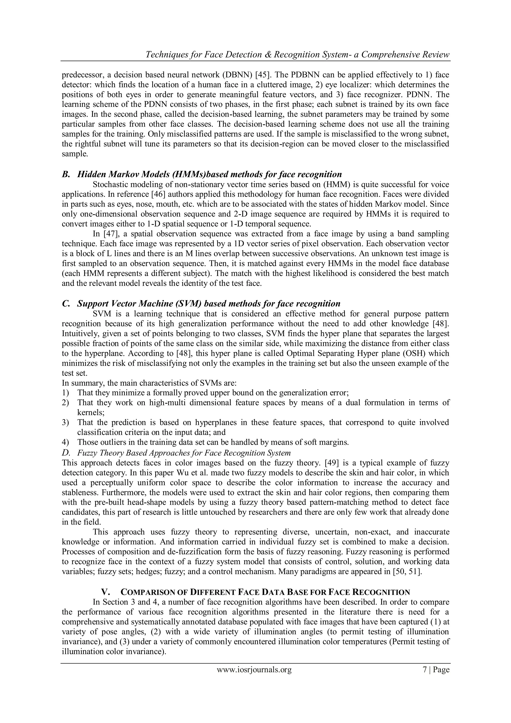 Techniques for Face Detection & Recognition System- a Comprehensive Review
www.iosrjournals.org 7 | Page
predecessor, a decision based neural network (DBNN) [45]. The PDBNN can be applied effectively to 1) face
detector: which finds the location of a human face in a cluttered image, 2) eye localizer: which determines the
positions of both eyes in order to generate meaningful feature vectors, and 3) face recognizer. PDNN. The
learning scheme of the PDNN consists of two phases, in the first phase; each subnet is trained by its own face
images. In the second phase, called the decision-based learning, the subnet parameters may be trained by some
particular samples from other face classes. The decision-based learning scheme does not use all the training
samples for the training. Only misclassified patterns are used. If the sample is misclassified to the wrong subnet,
the rightful subnet will tune its parameters so that its decision-region can be moved closer to the misclassified
sample.
B. Hidden Markov Models (HMMs)based methods for face recognition
Stochastic modeling of non-stationary vector time series based on (HMM) is quite successful for voice
applications. In reference [46] authors applied this methodology for human face recognition. Faces were divided
in parts such as eyes, nose, mouth, etc. which are to be associated with the states of hidden Markov model. Since
only one-dimensional observation sequence and 2-D image sequence are required by HMMs it is required to
convert images either to 1-D spatial sequence or 1-D temporal sequence.
In [47], a spatial observation sequence was extracted from a face image by using a band sampling
technique. Each face image was represented by a 1D vector series of pixel observation. Each observation vector
is a block of L lines and there is an M lines overlap between successive observations. An unknown test image is
first sampled to an observation sequence. Then, it is matched against every HMMs in the model face database
(each HMM represents a different subject). The match with the highest likelihood is considered the best match
and the relevant model reveals the identity of the test face.
C. Support Vector Machine (SVM) based methods for face recognition
SVM is a learning technique that is considered an effective method for general purpose pattern
recognition because of its high generalization performance without the need to add other knowledge [48].
Intuitively, given a set of points belonging to two classes, SVM finds the hyper plane that separates the largest
possible fraction of points of the same class on the similar side, while maximizing the distance from either class
to the hyperplane. According to [48], this hyper plane is called Optimal Separating Hyper plane (OSH) which
minimizes the risk of misclassifying not only the examples in the training set but also the unseen example of the
test set.
In summary, the main characteristics of SVMs are:
1) That they minimize a formally proved upper bound on the generalization error;
2) That they work on high-multi dimensional feature spaces by means of a dual formulation in terms of
kernels;
3) That the prediction is based on hyperplanes in these feature spaces, that correspond to quite involved
classification criteria on the input data; and
4) Those outliers in the training data set can be handled by means of soft margins.
D. Fuzzy Theory Based Approaches for Face Recognition System
This approach detects faces in color images based on the fuzzy theory. [49] is a typical example of fuzzy
detection category. In this paper Wu et al. made two fuzzy models to describe the skin and hair color, in which
used a perceptually uniform color space to describe the color information to increase the accuracy and
stableness. Furthermore, the models were used to extract the skin and hair color regions, then comparing them
with the pre-built head-shape models by using a fuzzy theory based pattern-matching method to detect face
candidates, this part of research is little untouched by researchers and there are only few work that already done
in the field.
This approach uses fuzzy theory to representing diverse, uncertain, non-exact, and inaccurate
knowledge or information. And information carried in individual fuzzy set is combined to make a decision.
Processes of composition and de-fuzzification form the basis of fuzzy reasoning. Fuzzy reasoning is performed
to recognize face in the context of a fuzzy system model that consists of control, solution, and working data
variables; fuzzy sets; hedges; fuzzy; and a control mechanism. Many paradigms are appeared in [50, 51].
V. COMPARISON OF DIFFERENT FACE DATA BASE FOR FACE RECOGNITION
In Section 3 and 4, a number of face recognition algorithms have been described. In order to compare
the performance of various face recognition algorithms presented in the literature there is need for a
comprehensive and systematically annotated database populated with face images that have been captured (1) at
variety of pose angles, (2) with a wide variety of illumination angles (to permit testing of illumination
invariance), and (3) under a variety of commonly encountered illumination color temperatures (Permit testing of
illumination color invariance).
 