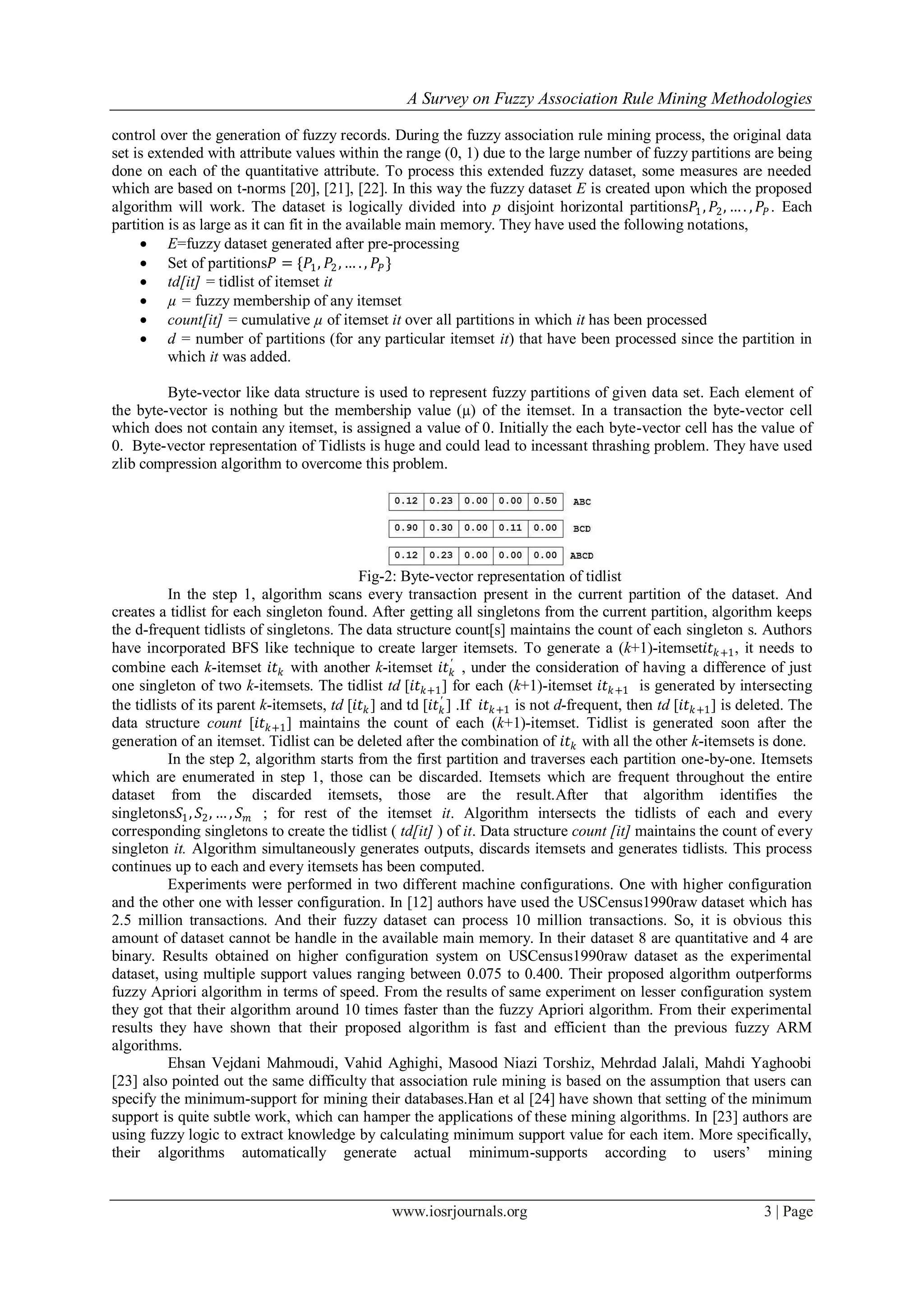 A Survey on Fuzzy Association Rule Mining Methodologies
www.iosrjournals.org 3 | Page
control over the generation of fuzzy records. During the fuzzy association rule mining process, the original data
set is extended with attribute values within the range (0, 1) due to the large number of fuzzy partitions are being
done on each of the quantitative attribute. To process this extended fuzzy dataset, some measures are needed
which are based on t-norms [20], [21], [22]. In this way the fuzzy dataset E is created upon which the proposed
algorithm will work. The dataset is logically divided into p disjoint horizontal partitions𝑃1, 𝑃2, … . , 𝑃𝑃 . Each
partition is as large as it can fit in the available main memory. They have used the following notations,
 E=fuzzy dataset generated after pre-processing
 Set of partitions𝑃 = {𝑃1, 𝑃2, … . , 𝑃𝑃}
 td[it] = tidlist of itemset it
 µ = fuzzy membership of any itemset
 count[it] = cumulative µ of itemset it over all partitions in which it has been processed
 d = number of partitions (for any particular itemset it) that have been processed since the partition in
which it was added.
Byte-vector like data structure is used to represent fuzzy partitions of given data set. Each element of
the byte-vector is nothing but the membership value (µ) of the itemset. In a transaction the byte-vector cell
which does not contain any itemset, is assigned a value of 0. Initially the each byte-vector cell has the value of
0. Byte-vector representation of Tidlists is huge and could lead to incessant thrashing problem. They have used
zlib compression algorithm to overcome this problem.
Fig-2: Byte-vector representation of tidlist
In the step 1, algorithm scans every transaction present in the current partition of the dataset. And
creates a tidlist for each singleton found. After getting all singletons from the current partition, algorithm keeps
the d-frequent tidlists of singletons. The data structure count[s] maintains the count of each singleton s. Authors
have incorporated BFS like technique to create larger itemsets. To generate a (k+1)-itemset𝑖𝑡 𝑘+1, it needs to
combine each k-itemset 𝑖𝑡 𝑘 with another k-itemset 𝑖𝑡 𝑘
′
, under the consideration of having a difference of just
one singleton of two k-itemsets. The tidlist td [𝑖𝑡 𝑘+1] for each (k+1)-itemset 𝑖𝑡 𝑘+1 is generated by intersecting
the tidlists of its parent k-itemsets, td [𝑖𝑡 𝑘] and td [𝑖𝑡 𝑘
′
] .If 𝑖𝑡 𝑘+1 is not d-frequent, then td [𝑖𝑡 𝑘+1] is deleted. The
data structure count [𝑖𝑡 𝑘+1] maintains the count of each (k+1)-itemset. Tidlist is generated soon after the
generation of an itemset. Tidlist can be deleted after the combination of 𝑖𝑡 𝑘 with all the other k-itemsets is done.
In the step 2, algorithm starts from the first partition and traverses each partition one-by-one. Itemsets
which are enumerated in step 1, those can be discarded. Itemsets which are frequent throughout the entire
dataset from the discarded itemsets, those are the result.After that algorithm identifies the
singletons𝑆1, 𝑆2, … , 𝑆 𝑚 ; for rest of the itemset it. Algorithm intersects the tidlists of each and every
corresponding singletons to create the tidlist ( td[it] ) of it. Data structure count [it] maintains the count of every
singleton it. Algorithm simultaneously generates outputs, discards itemsets and generates tidlists. This process
continues up to each and every itemsets has been computed.
Experiments were performed in two different machine configurations. One with higher configuration
and the other one with lesser configuration. In [12] authors have used the USCensus1990raw dataset which has
2.5 million transactions. And their fuzzy dataset can process 10 million transactions. So, it is obvious this
amount of dataset cannot be handle in the available main memory. In their dataset 8 are quantitative and 4 are
binary. Results obtained on higher configuration system on USCensus1990raw dataset as the experimental
dataset, using multiple support values ranging between 0.075 to 0.400. Their proposed algorithm outperforms
fuzzy Apriori algorithm in terms of speed. From the results of same experiment on lesser configuration system
they got that their algorithm around 10 times faster than the fuzzy Apriori algorithm. From their experimental
results they have shown that their proposed algorithm is fast and efficient than the previous fuzzy ARM
algorithms.
Ehsan Vejdani Mahmoudi, Vahid Aghighi, Masood Niazi Torshiz, Mehrdad Jalali, Mahdi Yaghoobi
[23] also pointed out the same difficulty that association rule mining is based on the assumption that users can
specify the minimum-support for mining their databases.Han et al [24] have shown that setting of the minimum
support is quite subtle work, which can hamper the applications of these mining algorithms. In [23] authors are
using fuzzy logic to extract knowledge by calculating minimum support value for each item. More specifically,
their algorithms automatically generate actual minimum-supports according to users’ mining
 