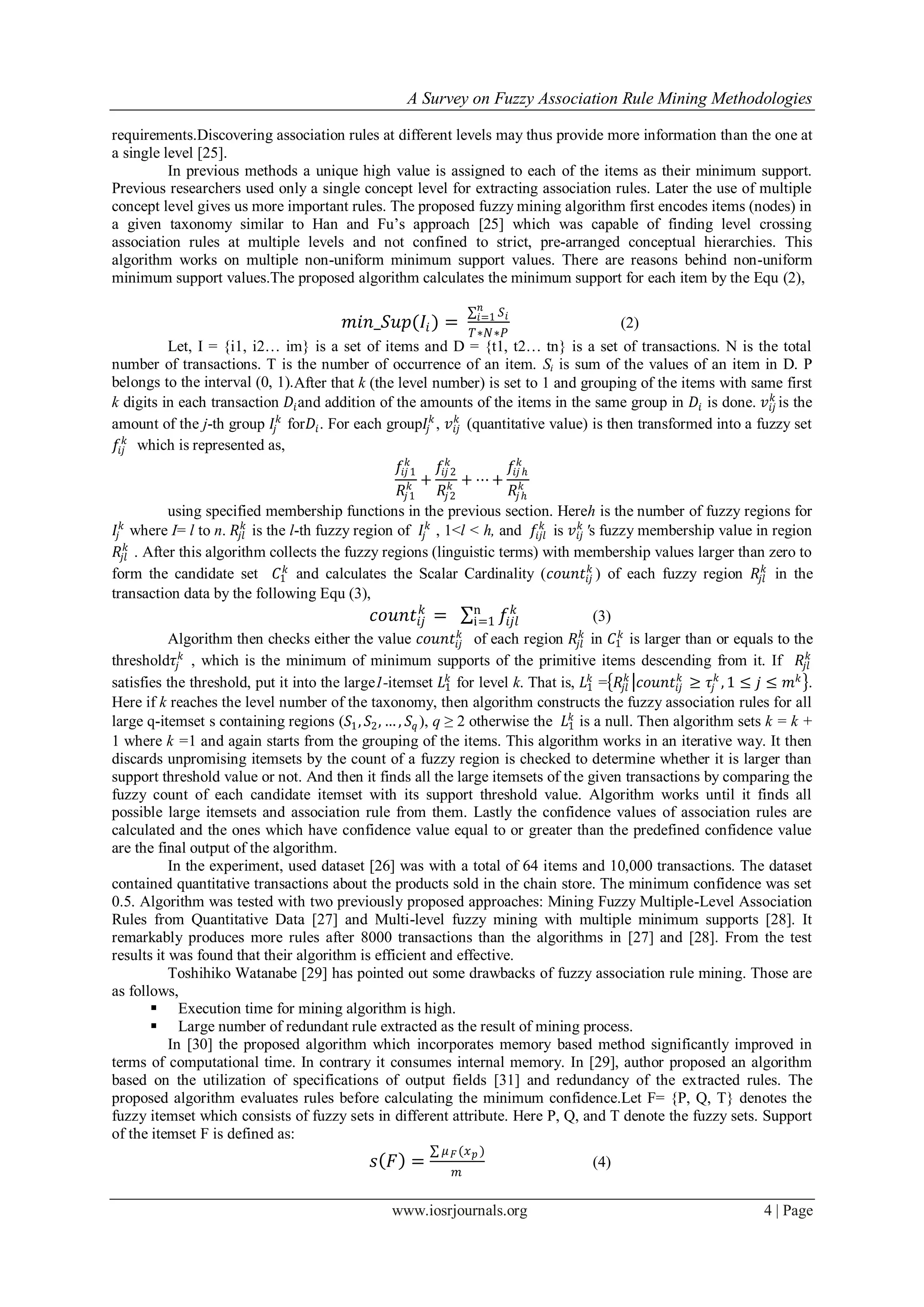A Survey on Fuzzy Association Rule Mining Methodologies
www.iosrjournals.org 4 | Page
requirements.Discovering association rules at different levels may thus provide more information than the one at
a single level [25].
In previous methods a unique high value is assigned to each of the items as their minimum support.
Previous researchers used only a single concept level for extracting association rules. Later the use of multiple
concept level gives us more important rules. The proposed fuzzy mining algorithm first encodes items (nodes) in
a given taxonomy similar to Han and Fu’s approach [25] which was capable of finding level crossing
association rules at multiple levels and not confined to strict, pre-arranged conceptual hierarchies. This
algorithm works on multiple non-uniform minimum support values. There are reasons behind non-uniform
minimum support values.The proposed algorithm calculates the minimum support for each item by the Equ (2),
𝑚𝑖𝑛_𝑆𝑢𝑝(𝐼𝑖) =
𝑆𝑖
𝑛
𝑖=1
𝑇∗𝑁∗𝑃
(2)
Let, I = {i1, i2… im} is a set of items and D = {t1, t2… tn} is a set of transactions. N is the total
number of transactions. T is the number of occurrence of an item. Si is sum of the values of an item in D. P
belongs to the interval (0, 1).After that k (the level number) is set to 1 and grouping of the items with same first
k digits in each transaction 𝐷𝑖and addition of the amounts of the items in the same group in 𝐷𝑖 is done. 𝑣𝑖𝑗
𝑘
is the
amount of the j-th group 𝐼𝑗
𝑘
for𝐷𝑖. For each group𝐼𝑗
𝑘
, 𝑣𝑖𝑗
𝑘
(quantitative value) is then transformed into a fuzzy set
𝑓𝑖𝑗
𝑘
which is represented as,
𝑓𝑖𝑗 1
𝑘
𝑅𝑗1
𝑘 +
𝑓𝑖𝑗 2
𝑘
𝑅𝑗2
𝑘 + ⋯ +
𝑓𝑖𝑗 ℎ
𝑘
𝑅𝑗ℎ
𝑘
using specified membership functions in the previous section. Hereh is the number of fuzzy regions for
𝐼𝑗
𝑘
where I= l to n. 𝑅𝑗𝑙
𝑘
is the l-th fuzzy region of 𝐼𝑗
𝑘
, 1<l < h, and 𝑓𝑖𝑗𝑙
𝑘
is 𝑣𝑖𝑗
𝑘
′s fuzzy membership value in region
𝑅𝑗𝑙
𝑘
. After this algorithm collects the fuzzy regions (linguistic terms) with membership values larger than zero to
form the candidate set 𝐶1
𝑘
and calculates the Scalar Cardinality (𝑐𝑜𝑢𝑛𝑡𝑖𝑗
𝑘
) of each fuzzy region 𝑅𝑗𝑙
𝑘
in the
transaction data by the following Equ (3),
𝑐𝑜𝑢𝑛𝑡𝑖𝑗
𝑘
= 𝑓𝑖𝑗𝑙
𝑘n
i=1 (3)
Algorithm then checks either the value 𝑐𝑜𝑢𝑛𝑡𝑖𝑗
𝑘
of each region 𝑅𝑗𝑙
𝑘
in 𝐶1
𝑘
is larger than or equals to the
threshold𝜏𝑗
𝑘
, which is the minimum of minimum supports of the primitive items descending from it. If 𝑅𝑗𝑙
𝑘
satisfies the threshold, put it into the large1-itemset 𝐿1
𝑘
for level k. That is, 𝐿1
𝑘
= 𝑅𝑗𝑙
𝑘
𝑐𝑜𝑢𝑛𝑡𝑖𝑗
𝑘
≥ 𝜏𝑗
𝑘
, 1 ≤ 𝑗 ≤ 𝑚 𝑘
.
Here if k reaches the level number of the taxonomy, then algorithm constructs the fuzzy association rules for all
large q-itemset s containing regions (𝑆1, 𝑆2, … , 𝑆𝑞 ), q ≥ 2 otherwise the 𝐿1
𝑘
is a null. Then algorithm sets k = k +
1 where k =1 and again starts from the grouping of the items. This algorithm works in an iterative way. It then
discards unpromising itemsets by the count of a fuzzy region is checked to determine whether it is larger than
support threshold value or not. And then it finds all the large itemsets of the given transactions by comparing the
fuzzy count of each candidate itemset with its support threshold value. Algorithm works until it finds all
possible large itemsets and association rule from them. Lastly the confidence values of association rules are
calculated and the ones which have confidence value equal to or greater than the predefined confidence value
are the final output of the algorithm.
In the experiment, used dataset [26] was with a total of 64 items and 10,000 transactions. The dataset
contained quantitative transactions about the products sold in the chain store. The minimum confidence was set
0.5. Algorithm was tested with two previously proposed approaches: Mining Fuzzy Multiple-Level Association
Rules from Quantitative Data [27] and Multi-level fuzzy mining with multiple minimum supports [28]. It
remarkably produces more rules after 8000 transactions than the algorithms in [27] and [28]. From the test
results it was found that their algorithm is efficient and effective.
Toshihiko Watanabe [29] has pointed out some drawbacks of fuzzy association rule mining. Those are
as follows,
 Execution time for mining algorithm is high.
 Large number of redundant rule extracted as the result of mining process.
In [30] the proposed algorithm which incorporates memory based method significantly improved in
terms of computational time. In contrary it consumes internal memory. In [29], author proposed an algorithm
based on the utilization of specifications of output fields [31] and redundancy of the extracted rules. The
proposed algorithm evaluates rules before calculating the minimum confidence.Let F= {P, Q, T} denotes the
fuzzy itemset which consists of fuzzy sets in different attribute. Here P, Q, and T denote the fuzzy sets. Support
of the itemset F is defined as:
𝑠 𝐹 =
𝜇 𝐹(𝑥 𝑝 )
𝑚
(4)
 