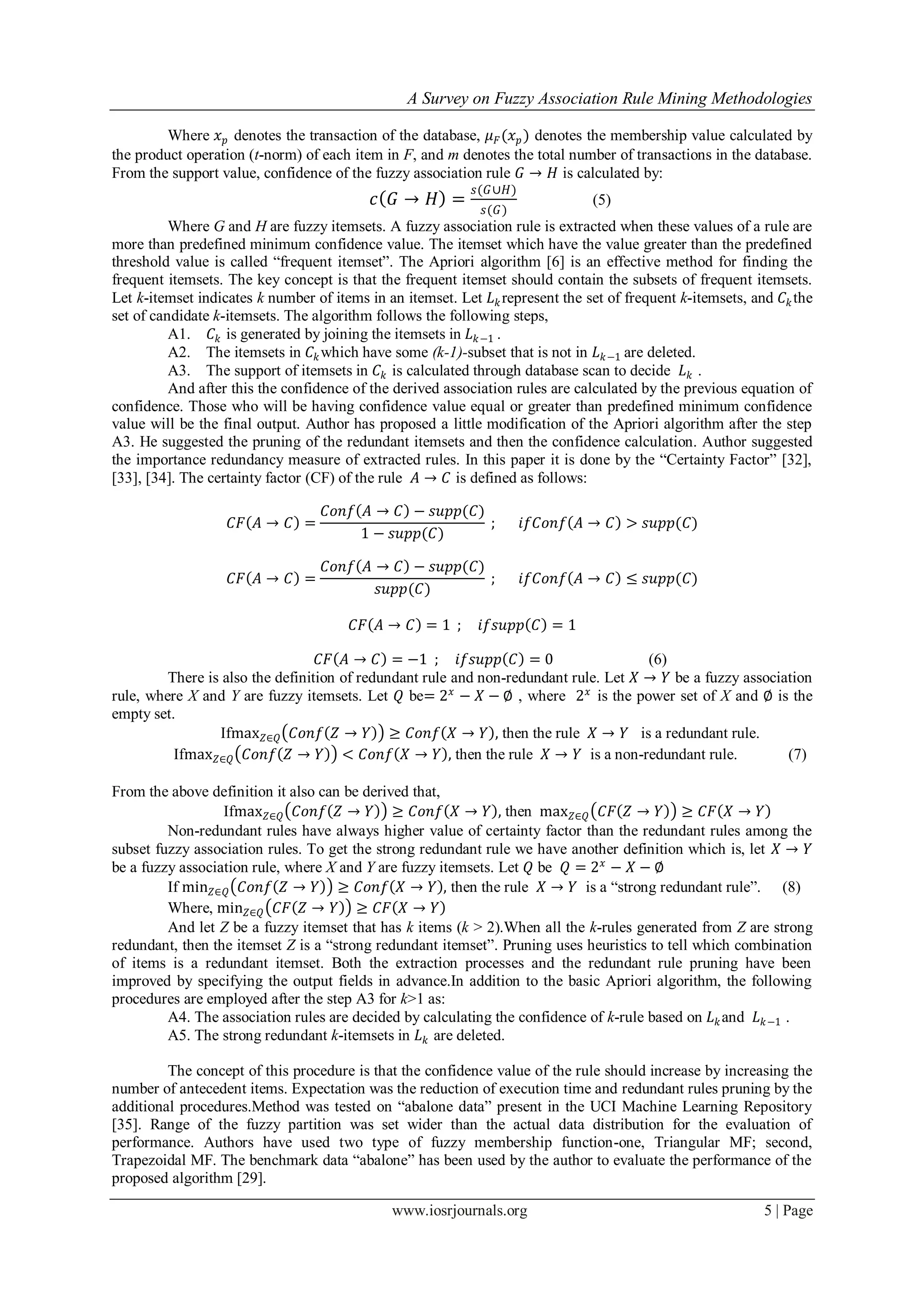 A Survey on Fuzzy Association Rule Mining Methodologies
www.iosrjournals.org 5 | Page
Where 𝑥 𝑝 denotes the transaction of the database, 𝜇 𝐹(𝑥 𝑝) denotes the membership value calculated by
the product operation (t-norm) of each item in F, and m denotes the total number of transactions in the database.
From the support value, confidence of the fuzzy association rule 𝐺 → 𝐻 is calculated by:
𝑐 𝐺 → 𝐻 =
𝑠(𝐺∪𝐻)
𝑠(𝐺)
(5)
Where G and H are fuzzy itemsets. A fuzzy association rule is extracted when these values of a rule are
more than predefined minimum confidence value. The itemset which have the value greater than the predefined
threshold value is called “frequent itemset”. The Apriori algorithm [6] is an effective method for finding the
frequent itemsets. The key concept is that the frequent itemset should contain the subsets of frequent itemsets.
Let k-itemset indicates k number of items in an itemset. Let 𝐿 𝑘represent the set of frequent k-itemsets, and 𝐶𝑘the
set of candidate k-itemsets. The algorithm follows the following steps,
A1. 𝐶𝑘 is generated by joining the itemsets in 𝐿 𝑘−1 .
A2. The itemsets in 𝐶𝑘which have some (k-1)-subset that is not in 𝐿 𝑘−1 are deleted.
A3. The support of itemsets in 𝐶𝑘 is calculated through database scan to decide 𝐿 𝑘 .
And after this the confidence of the derived association rules are calculated by the previous equation of
confidence. Those who will be having confidence value equal or greater than predefined minimum confidence
value will be the final output. Author has proposed a little modification of the Apriori algorithm after the step
A3. He suggested the pruning of the redundant itemsets and then the confidence calculation. Author suggested
the importance redundancy measure of extracted rules. In this paper it is done by the “Certainty Factor” [32],
[33], [34]. The certainty factor (CF) of the rule 𝐴 → 𝐶 is defined as follows:
𝐶𝐹 𝐴 → 𝐶 =
𝐶𝑜𝑛𝑓 𝐴 → 𝐶 − 𝑠𝑢𝑝𝑝(𝐶)
1 − 𝑠𝑢𝑝𝑝(𝐶)
; 𝑖𝑓𝐶𝑜𝑛𝑓 𝐴 → 𝐶 > 𝑠𝑢𝑝𝑝(𝐶)
𝐶𝐹 𝐴 → 𝐶 =
𝐶𝑜𝑛𝑓 𝐴 → 𝐶 − 𝑠𝑢𝑝𝑝(𝐶)
𝑠𝑢𝑝𝑝(𝐶)
; 𝑖𝑓𝐶𝑜𝑛𝑓 𝐴 → 𝐶 ≤ 𝑠𝑢𝑝𝑝(𝐶)
𝐶𝐹 𝐴 → 𝐶 = 1 ; 𝑖𝑓𝑠𝑢𝑝𝑝 𝐶 = 1
𝐶𝐹 𝐴 → 𝐶 = −1 ; 𝑖𝑓𝑠𝑢𝑝𝑝 𝐶 = 0 (6)
There is also the definition of redundant rule and non-redundant rule. Let 𝑋 → 𝑌 be a fuzzy association
rule, where X and Y are fuzzy itemsets. Let 𝑄 be= 2 𝑥
− 𝑋 − ∅ , where 2 𝑥
is the power set of X and ∅ is the
empty set.
Ifmax 𝑍∈𝑄 𝐶𝑜𝑛𝑓 𝑍 → 𝑌 ≥ 𝐶𝑜𝑛𝑓 𝑋 → 𝑌 , then the rule 𝑋 → 𝑌 is a redundant rule.
Ifmax 𝑍∈𝑄 𝐶𝑜𝑛𝑓 𝑍 → 𝑌 < 𝐶𝑜𝑛𝑓 𝑋 → 𝑌 , then the rule 𝑋 → 𝑌 is a non-redundant rule. (7)
From the above definition it also can be derived that,
Ifmax 𝑍∈𝑄 𝐶𝑜𝑛𝑓 𝑍 → 𝑌 ≥ 𝐶𝑜𝑛𝑓 𝑋 → 𝑌 , then max 𝑍∈𝑄 𝐶𝐹 𝑍 → 𝑌 ≥ 𝐶𝐹 𝑋 → 𝑌
Non-redundant rules have always higher value of certainty factor than the redundant rules among the
subset fuzzy association rules. To get the strong redundant rule we have another definition which is, let 𝑋 → 𝑌
be a fuzzy association rule, where X and Y are fuzzy itemsets. Let 𝑄 be 𝑄 = 2 𝑥
− 𝑋 − ∅
If min 𝑍∈𝑄 𝐶𝑜𝑛𝑓 𝑍 → 𝑌 ≥ 𝐶𝑜𝑛𝑓 𝑋 → 𝑌 , then the rule 𝑋 → 𝑌 is a “strong redundant rule”. (8)
Where, min 𝑍∈𝑄 𝐶𝐹 𝑍 → 𝑌 ≥ 𝐶𝐹 𝑋 → 𝑌
And let Z be a fuzzy itemset that has k items (k > 2).When all the k-rules generated from Z are strong
redundant, then the itemset Z is a “strong redundant itemset”. Pruning uses heuristics to tell which combination
of items is a redundant itemset. Both the extraction processes and the redundant rule pruning have been
improved by specifying the output fields in advance.In addition to the basic Apriori algorithm, the following
procedures are employed after the step A3 for k>1 as:
A4. The association rules are decided by calculating the confidence of k-rule based on 𝐿 𝑘and 𝐿 𝑘−1 .
A5. The strong redundant k-itemsets in 𝐿 𝑘 are deleted.
The concept of this procedure is that the confidence value of the rule should increase by increasing the
number of antecedent items. Expectation was the reduction of execution time and redundant rules pruning by the
additional procedures.Method was tested on “abalone data” present in the UCI Machine Learning Repository
[35]. Range of the fuzzy partition was set wider than the actual data distribution for the evaluation of
performance. Authors have used two type of fuzzy membership function-one, Triangular MF; second,
Trapezoidal MF. The benchmark data “abalone” has been used by the author to evaluate the performance of the
proposed algorithm [29].
 