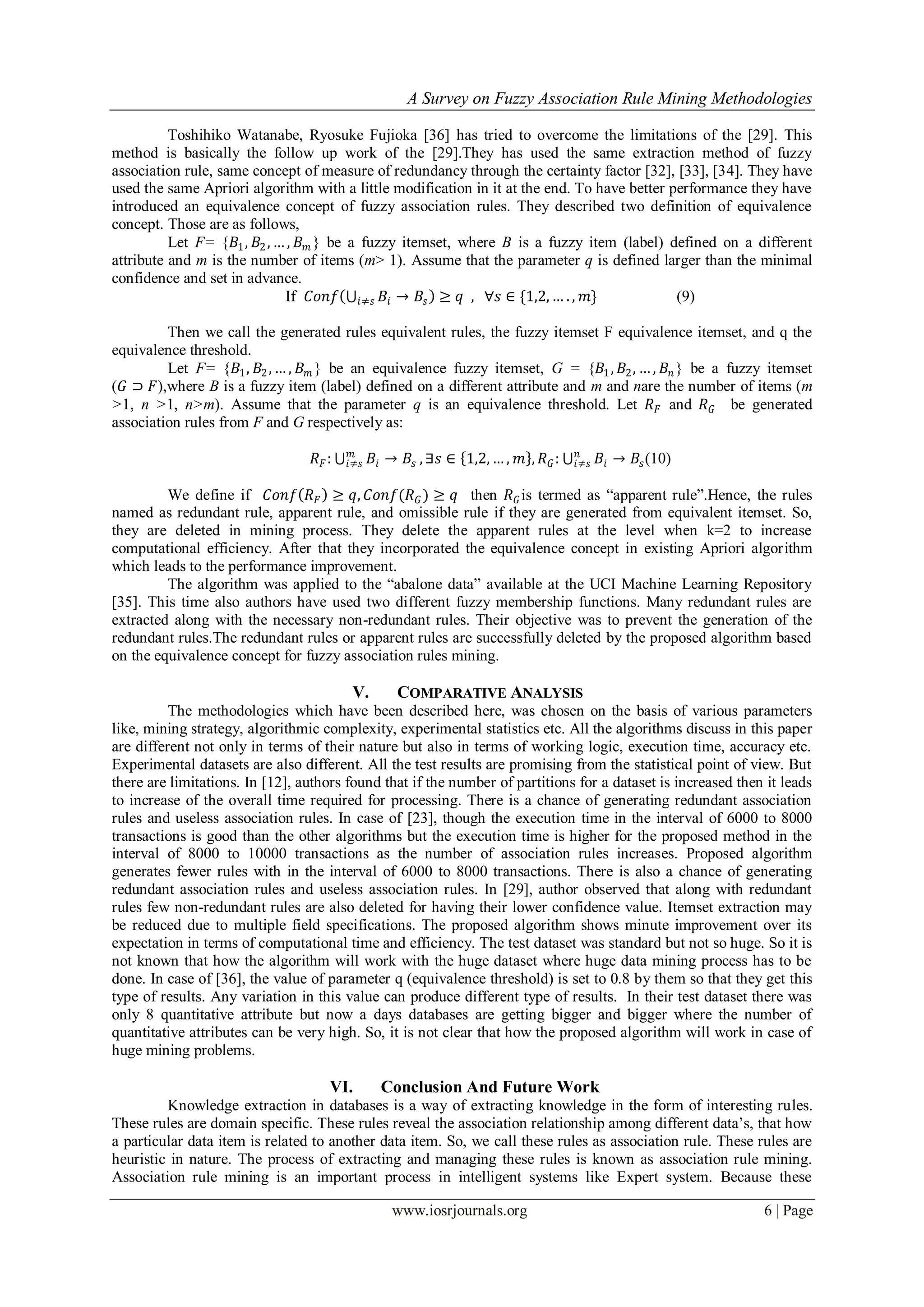 A Survey on Fuzzy Association Rule Mining Methodologies
www.iosrjournals.org 6 | Page
Toshihiko Watanabe, Ryosuke Fujioka [36] has tried to overcome the limitations of the [29]. This
method is basically the follow up work of the [29].They has used the same extraction method of fuzzy
association rule, same concept of measure of redundancy through the certainty factor [32], [33], [34]. They have
used the same Apriori algorithm with a little modification in it at the end. To have better performance they have
introduced an equivalence concept of fuzzy association rules. They described two definition of equivalence
concept. Those are as follows,
Let F= {𝐵1, 𝐵2, … , 𝐵 𝑚 } be a fuzzy itemset, where B is a fuzzy item (label) defined on a different
attribute and m is the number of items (m> 1). Assume that the parameter q is defined larger than the minimal
confidence and set in advance.
If 𝐶𝑜𝑛𝑓 𝐵𝑖𝑖≠𝑠 → 𝐵𝑠 ≥ 𝑞 , ∀𝑠 ∈ {1,2, … . , 𝑚} (9)
Then we call the generated rules equivalent rules, the fuzzy itemset F equivalence itemset, and q the
equivalence threshold.
Let F= {𝐵1, 𝐵2, … , 𝐵 𝑚 } be an equivalence fuzzy itemset, G = {𝐵1, 𝐵2, … , 𝐵𝑛 } be a fuzzy itemset
(𝐺 ⊃ 𝐹),where B is a fuzzy item (label) defined on a different attribute and m and nare the number of items (m
>1, n >1, n>m). Assume that the parameter q is an equivalence threshold. Let 𝑅 𝐹 and 𝑅 𝐺 be generated
association rules from F and G respectively as:
𝑅 𝐹: 𝐵𝑖 → 𝐵𝑠
𝑚
𝑖≠𝑠 , ∃𝑠 ∈ 1,2, … , 𝑚 , 𝑅 𝐺: 𝐵𝑖 → 𝐵𝑠
𝑛
𝑖≠𝑠 (10)
We define if 𝐶𝑜𝑛𝑓 𝑅 𝐹 ≥ 𝑞, 𝐶𝑜𝑛𝑓(𝑅 𝐺) ≥ 𝑞 then 𝑅 𝐺is termed as “apparent rule”.Hence, the rules
named as redundant rule, apparent rule, and omissible rule if they are generated from equivalent itemset. So,
they are deleted in mining process. They delete the apparent rules at the level when k=2 to increase
computational efficiency. After that they incorporated the equivalence concept in existing Apriori algorithm
which leads to the performance improvement.
The algorithm was applied to the “abalone data” available at the UCI Machine Learning Repository
[35]. This time also authors have used two different fuzzy membership functions. Many redundant rules are
extracted along with the necessary non-redundant rules. Their objective was to prevent the generation of the
redundant rules.The redundant rules or apparent rules are successfully deleted by the proposed algorithm based
on the equivalence concept for fuzzy association rules mining.
V. COMPARATIVE ANALYSIS
The methodologies which have been described here, was chosen on the basis of various parameters
like, mining strategy, algorithmic complexity, experimental statistics etc. All the algorithms discuss in this paper
are different not only in terms of their nature but also in terms of working logic, execution time, accuracy etc.
Experimental datasets are also different. All the test results are promising from the statistical point of view. But
there are limitations. In [12], authors found that if the number of partitions for a dataset is increased then it leads
to increase of the overall time required for processing. There is a chance of generating redundant association
rules and useless association rules. In case of [23], though the execution time in the interval of 6000 to 8000
transactions is good than the other algorithms but the execution time is higher for the proposed method in the
interval of 8000 to 10000 transactions as the number of association rules increases. Proposed algorithm
generates fewer rules with in the interval of 6000 to 8000 transactions. There is also a chance of generating
redundant association rules and useless association rules. In [29], author observed that along with redundant
rules few non-redundant rules are also deleted for having their lower confidence value. Itemset extraction may
be reduced due to multiple field specifications. The proposed algorithm shows minute improvement over its
expectation in terms of computational time and efficiency. The test dataset was standard but not so huge. So it is
not known that how the algorithm will work with the huge dataset where huge data mining process has to be
done. In case of [36], the value of parameter q (equivalence threshold) is set to 0.8 by them so that they get this
type of results. Any variation in this value can produce different type of results. In their test dataset there was
only 8 quantitative attribute but now a days databases are getting bigger and bigger where the number of
quantitative attributes can be very high. So, it is not clear that how the proposed algorithm will work in case of
huge mining problems.
VI. Conclusion And Future Work
Knowledge extraction in databases is a way of extracting knowledge in the form of interesting rules.
These rules are domain specific. These rules reveal the association relationship among different data’s, that how
a particular data item is related to another data item. So, we call these rules as association rule. These rules are
heuristic in nature. The process of extracting and managing these rules is known as association rule mining.
Association rule mining is an important process in intelligent systems like Expert system. Because these
 