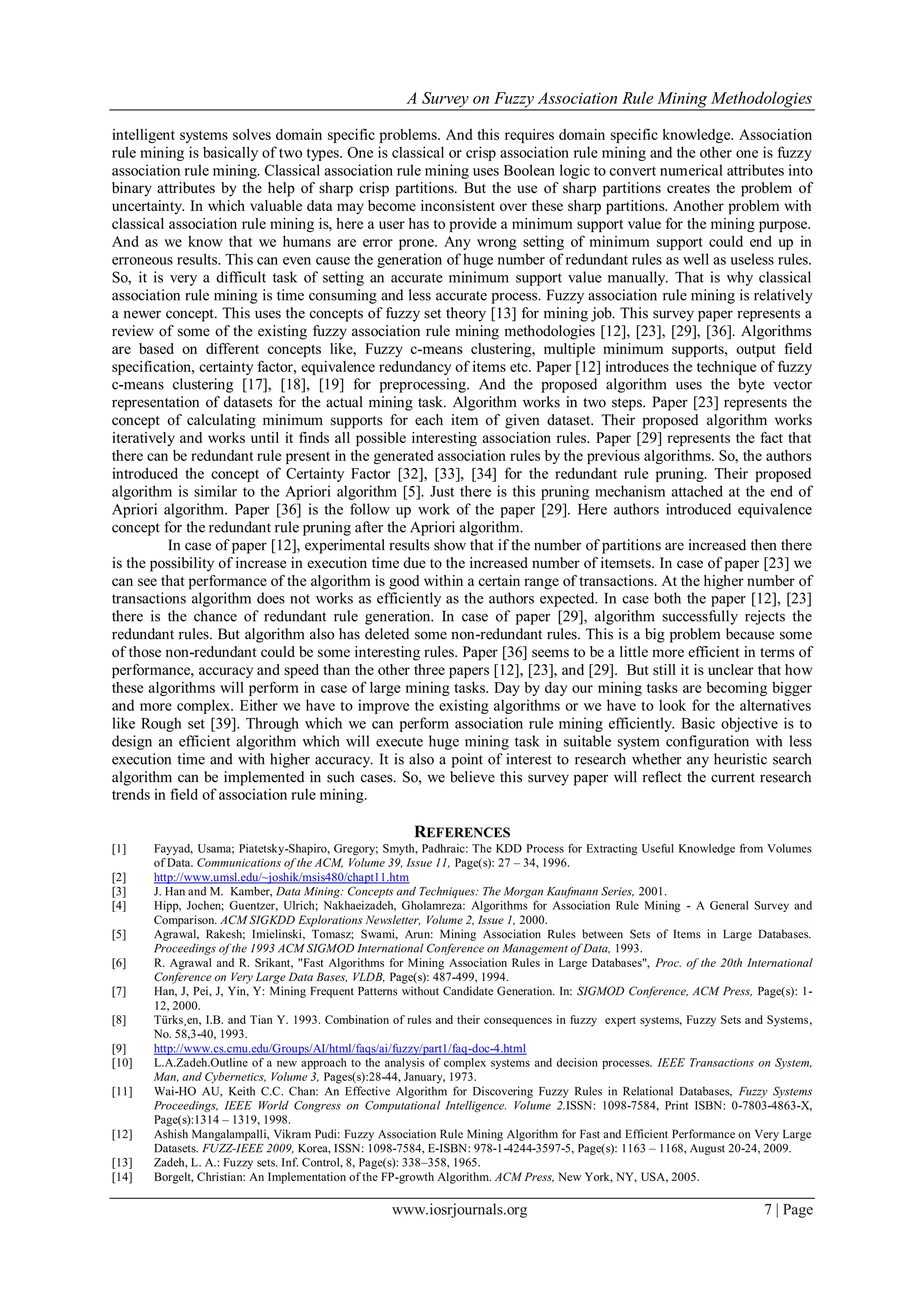A Survey on Fuzzy Association Rule Mining Methodologies
www.iosrjournals.org 7 | Page
intelligent systems solves domain specific problems. And this requires domain specific knowledge. Association
rule mining is basically of two types. One is classical or crisp association rule mining and the other one is fuzzy
association rule mining. Classical association rule mining uses Boolean logic to convert numerical attributes into
binary attributes by the help of sharp crisp partitions. But the use of sharp partitions creates the problem of
uncertainty. In which valuable data may become inconsistent over these sharp partitions. Another problem with
classical association rule mining is, here a user has to provide a minimum support value for the mining purpose.
And as we know that we humans are error prone. Any wrong setting of minimum support could end up in
erroneous results. This can even cause the generation of huge number of redundant rules as well as useless rules.
So, it is very a difficult task of setting an accurate minimum support value manually. That is why classical
association rule mining is time consuming and less accurate process. Fuzzy association rule mining is relatively
a newer concept. This uses the concepts of fuzzy set theory [13] for mining job. This survey paper represents a
review of some of the existing fuzzy association rule mining methodologies [12], [23], [29], [36]. Algorithms
are based on different concepts like, Fuzzy c-means clustering, multiple minimum supports, output field
specification, certainty factor, equivalence redundancy of items etc. Paper [12] introduces the technique of fuzzy
c-means clustering [17], [18], [19] for preprocessing. And the proposed algorithm uses the byte vector
representation of datasets for the actual mining task. Algorithm works in two steps. Paper [23] represents the
concept of calculating minimum supports for each item of given dataset. Their proposed algorithm works
iteratively and works until it finds all possible interesting association rules. Paper [29] represents the fact that
there can be redundant rule present in the generated association rules by the previous algorithms. So, the authors
introduced the concept of Certainty Factor [32], [33], [34] for the redundant rule pruning. Their proposed
algorithm is similar to the Apriori algorithm [5]. Just there is this pruning mechanism attached at the end of
Apriori algorithm. Paper [36] is the follow up work of the paper [29]. Here authors introduced equivalence
concept for the redundant rule pruning after the Apriori algorithm.
In case of paper [12], experimental results show that if the number of partitions are increased then there
is the possibility of increase in execution time due to the increased number of itemsets. In case of paper [23] we
can see that performance of the algorithm is good within a certain range of transactions. At the higher number of
transactions algorithm does not works as efficiently as the authors expected. In case both the paper [12], [23]
there is the chance of redundant rule generation. In case of paper [29], algorithm successfully rejects the
redundant rules. But algorithm also has deleted some non-redundant rules. This is a big problem because some
of those non-redundant could be some interesting rules. Paper [36] seems to be a little more efficient in terms of
performance, accuracy and speed than the other three papers [12], [23], and [29]. But still it is unclear that how
these algorithms will perform in case of large mining tasks. Day by day our mining tasks are becoming bigger
and more complex. Either we have to improve the existing algorithms or we have to look for the alternatives
like Rough set [39]. Through which we can perform association rule mining efficiently. Basic objective is to
design an efficient algorithm which will execute huge mining task in suitable system configuration with less
execution time and with higher accuracy. It is also a point of interest to research whether any heuristic search
algorithm can be implemented in such cases. So, we believe this survey paper will reflect the current research
trends in field of association rule mining.
REFERENCES
[1] Fayyad, Usama; Piatetsky-Shapiro, Gregory; Smyth, Padhraic: The KDD Process for Extracting Useful Knowledge from Volumes
of Data. Communications of the ACM, Volume 39, Issue 11, Page(s): 27 – 34, 1996.
[2] http://www.umsl.edu/~joshik/msis480/chapt11.htm
[3] J. Han and M. Kamber, Data Mining: Concepts and Techniques: The Morgan Kaufmann Series, 2001.
[4] Hipp, Jochen; Guentzer, Ulrich; Nakhaeizadeh, Gholamreza: Algorithms for Association Rule Mining - A General Survey and
Comparison. ACM SIGKDD Explorations Newsletter, Volume 2, Issue 1, 2000.
[5] Agrawal, Rakesh; Imielinski, Tomasz; Swami, Arun: Mining Association Rules between Sets of Items in Large Databases.
Proceedings of the 1993 ACM SIGMOD International Conference on Management of Data, 1993.
[6] R. Agrawal and R. Srikant, "Fast Algorithms for Mining Association Rules in Large Databases", Proc. of the 20th International
Conference on Very Large Data Bases, VLDB, Page(s): 487-499, 1994.
[7] Han, J, Pei, J, Yin, Y: Mining Frequent Patterns without Candidate Generation. In: SIGMOD Conference, ACM Press, Page(s): 1-
12, 2000.
[8] Türks¸en, I.B. and Tian Y. 1993. Combination of rules and their consequences in fuzzy expert systems, Fuzzy Sets and Systems,
No. 58,3-40, 1993.
[9] http://www.cs.cmu.edu/Groups/AI/html/faqs/ai/fuzzy/part1/faq-doc-4.html
[10] L.A.Zadeh.Outline of a new approach to the analysis of complex systems and decision processes. IEEE Transactions on System,
Man, and Cybernetics, Volume 3, Pages(s):28-44, January, 1973.
[11] Wai-HO AU, Keith C.C. Chan: An Effective Algorithm for Discovering Fuzzy Rules in Relational Databases, Fuzzy Systems
Proceedings, IEEE World Congress on Computational Intelligence. Volume 2.ISSN: 1098-7584, Print ISBN: 0-7803-4863-X,
Page(s):1314 – 1319, 1998.
[12] Ashish Mangalampalli, Vikram Pudi: Fuzzy Association Rule Mining Algorithm for Fast and Efficient Performance on Very Large
Datasets. FUZZ-IEEE 2009, Korea, ISSN: 1098-7584, E-ISBN: 978-1-4244-3597-5, Page(s): 1163 – 1168, August 20-24, 2009.
[13] Zadeh, L. A.: Fuzzy sets. Inf. Control, 8, Page(s): 338–358, 1965.
[14] Borgelt, Christian: An Implementation of the FP-growth Algorithm. ACM Press, New York, NY, USA, 2005.
 