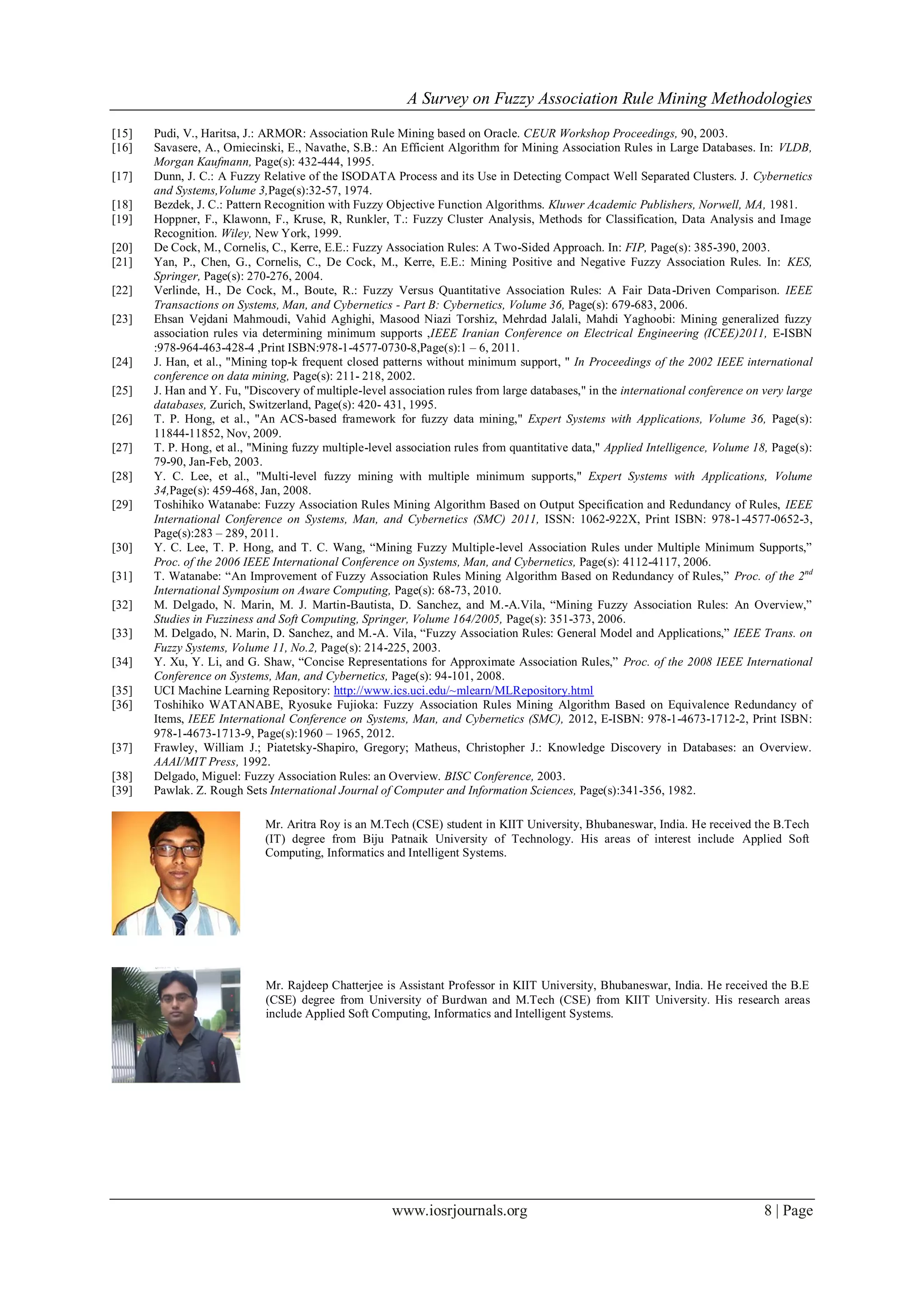 A Survey on Fuzzy Association Rule Mining Methodologies
www.iosrjournals.org 8 | Page
[15] Pudi, V., Haritsa, J.: ARMOR: Association Rule Mining based on Oracle. CEUR Workshop Proceedings, 90, 2003.
[16] Savasere, A., Omiecinski, E., Navathe, S.B.: An Efficient Algorithm for Mining Association Rules in Large Databases. In: VLDB,
Morgan Kaufmann, Page(s): 432-444, 1995.
[17] Dunn, J. C.: A Fuzzy Relative of the ISODATA Process and its Use in Detecting Compact Well Separated Clusters. J. Cybernetics
and Systems,Volume 3,Page(s):32-57, 1974.
[18] Bezdek, J. C.: Pattern Recognition with Fuzzy Objective Function Algorithms. Kluwer Academic Publishers, Norwell, MA, 1981.
[19] Hoppner, F., Klawonn, F., Kruse, R, Runkler, T.: Fuzzy Cluster Analysis, Methods for Classification, Data Analysis and Image
Recognition. Wiley, New York, 1999.
[20] De Cock, M., Cornelis, C., Kerre, E.E.: Fuzzy Association Rules: A Two-Sided Approach. In: FIP, Page(s): 385-390, 2003.
[21] Yan, P., Chen, G., Cornelis, C., De Cock, M., Kerre, E.E.: Mining Positive and Negative Fuzzy Association Rules. In: KES,
Springer, Page(s): 270-276, 2004.
[22] Verlinde, H., De Cock, M., Boute, R.: Fuzzy Versus Quantitative Association Rules: A Fair Data-Driven Comparison. IEEE
Transactions on Systems, Man, and Cybernetics - Part B: Cybernetics, Volume 36, Page(s): 679-683, 2006.
[23] Ehsan Vejdani Mahmoudi, Vahid Aghighi, Masood Niazi Torshiz, Mehrdad Jalali, Mahdi Yaghoobi: Mining generalized fuzzy
association rules via determining minimum supports ,IEEE Iranian Conference on Electrical Engineering (ICEE)2011, E-ISBN
:978-964-463-428-4 ,Print ISBN:978-1-4577-0730-8,Page(s):1 – 6, 2011.
[24] J. Han, et al., "Mining top-k frequent closed patterns without minimum support, " In Proceedings of the 2002 IEEE international
conference on data mining, Page(s): 211- 218, 2002.
[25] J. Han and Y. Fu, "Discovery of multiple-level association rules from large databases," in the international conference on very large
databases, Zurich, Switzerland, Page(s): 420- 431, 1995.
[26] T. P. Hong, et al., "An ACS-based framework for fuzzy data mining," Expert Systems with Applications, Volume 36, Page(s):
11844-11852, Nov, 2009.
[27] T. P. Hong, et al., "Mining fuzzy multiple-level association rules from quantitative data," Applied Intelligence, Volume 18, Page(s):
79-90, Jan-Feb, 2003.
[28] Y. C. Lee, et al., "Multi-level fuzzy mining with multiple minimum supports," Expert Systems with Applications, Volume
34,Page(s): 459-468, Jan, 2008.
[29] Toshihiko Watanabe: Fuzzy Association Rules Mining Algorithm Based on Output Specification and Redundancy of Rules, IEEE
International Conference on Systems, Man, and Cybernetics (SMC) 2011, ISSN: 1062-922X, Print ISBN: 978-1-4577-0652-3,
Page(s):283 – 289, 2011.
[30] Y. C. Lee, T. P. Hong, and T. C. Wang, “Mining Fuzzy Multiple-level Association Rules under Multiple Minimum Supports,”
Proc. of the 2006 IEEE International Conference on Systems, Man, and Cybernetics, Page(s): 4112-4117, 2006.
[31] T. Watanabe: “An Improvement of Fuzzy Association Rules Mining Algorithm Based on Redundancy of Rules,” Proc. of the 2nd
International Symposium on Aware Computing, Page(s): 68-73, 2010.
[32] M. Delgado, N. Marin, M. J. Martin-Bautista, D. Sanchez, and M.-A.Vila, “Mining Fuzzy Association Rules: An Overview,”
Studies in Fuzziness and Soft Computing, Springer, Volume 164/2005, Page(s): 351-373, 2006.
[33] M. Delgado, N. Marin, D. Sanchez, and M.-A. Vila, “Fuzzy Association Rules: General Model and Applications,” IEEE Trans. on
Fuzzy Systems, Volume 11, No.2, Page(s): 214-225, 2003.
[34] Y. Xu, Y. Li, and G. Shaw, “Concise Representations for Approximate Association Rules,” Proc. of the 2008 IEEE International
Conference on Systems, Man, and Cybernetics, Page(s): 94-101, 2008.
[35] UCI Machine Learning Repository: http://www.ics.uci.edu/~mlearn/MLRepository.html
[36] Toshihiko WATANABE, Ryosuke Fujioka: Fuzzy Association Rules Mining Algorithm Based on Equivalence Redundancy of
Items, IEEE International Conference on Systems, Man, and Cybernetics (SMC), 2012, E-ISBN: 978-1-4673-1712-2, Print ISBN:
978-1-4673-1713-9, Page(s):1960 – 1965, 2012.
[37] Frawley, William J.; Piatetsky-Shapiro, Gregory; Matheus, Christopher J.: Knowledge Discovery in Databases: an Overview.
AAAI/MIT Press, 1992.
[38] Delgado, Miguel: Fuzzy Association Rules: an Overview. BISC Conference, 2003.
[39] Pawlak. Z. Rough Sets International Journal of Computer and Information Sciences, Page(s):341-356, 1982.
Mr. Rajdeep Chatterjee is Assistant Professor in KIIT University, Bhubaneswar, India. He received the B.E
(CSE) degree from University of Burdwan and M.Tech (CSE) from KIIT University. His research areas
include Applied Soft Computing, Informatics and Intelligent Systems.
Mr. Aritra Roy is an M.Tech (CSE) student in KIIT University, Bhubaneswar, India. He received the B.Tech
(IT) degree from Biju Patnaik University of Technology. His areas of interest include Applied Soft
Computing, Informatics and Intelligent Systems.
 