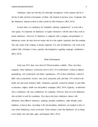 CAREER EXPLORATION PAPER 3
Fundraisers make sure that they do a thorough investigation of the company that he or
she has in mind and look at documents of clients who donated in previous years. Companies that
hire fundraisers depend on them to make a profit for their businesses (BLS, 2014).
In most states, it is mandatory for “charitable soliciting organizations” to work with a
state agency. It is important for fundraisers to register themselves with the state if they work as
private fundraisers. However, if a fundraiser is employed with a company and participates in
fundraising events, the state does not require that he or she register separately from the company.
This only counts if the company is already registered. It is vital for fundraisers who work in the
political field of business to have expertise about legislation regarding campaign contributions
(BLS, 2014).
Work Environment
In the year 2012, there were about 65,700 job positions available. There were three
categories where fundraisers worked the most in 2012: 55% of individuals worked in religious,
grantmaking, civic professional and similar organizations, 18% of these individuals worked in
fields such as educational services, state, local, and private jobs, and lastly 14% worked in the
health care and social assistance fields. Fundraisers generally worked for charities in such fields
as education, religion, health care and political campaigns (BLS, 2014). Typically, an individual
who is a fundraiser will raise contributions for companies. However, there are a few fundraisers
who are hired to work for consultants. On a day-to-day basis, fundraisers interact with
individuals from different businesses, including potential contributors, either through email,
telephone, or face-to-face. According to the job description, fundraisers are required to drive to
areas where fundraising events are located. Some common events that fundraisers are in charge
of are charity runs and walks, galas, and banquets (BLS, 2014).
 