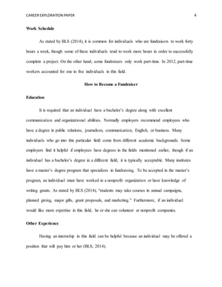 CAREER EXPLORATION PAPER 4
Work Schedule
As stated by BLS (2014), it is common for individuals who are fundraisers to work forty
hours a week, though some of these individuals tend to work more hours in order to successfully
complete a project. On the other hand, some fundraisers only work part-time. In 2012, part-time
workers accounted for one in five individuals in this field.
How to Become a Fundraiser
Education
It is required that an individual have a bachelor’s degree along with excellent
communication and organizational abilities. Normally employers recommend employees who
have a degree in public relations, journalism, communication, English, or business. Many
individuals who go into this particular field come from different academic backgrounds. Some
employers find it helpful if employees have degrees in the fields mentioned earlier, though if an
individual has a bachelor’s degree in a different field, it is typically acceptable. Many institutes
have a master’s degree program that specializes in fundraising. To be accepted in the master’s
program, an individual must have worked in a nonprofit organization or have knowledge of
writing grants. As stated by BLS (2014), “students may take courses in annual campaigns,
planned giving, major gifts, grant proposals, and marketing.” Furthermore, if an individual
would like more expertise in this field, he or she can volunteer at nonprofit companies.
Other Experience
Having an internship in this field can be helpful because an individual may be offered a
position that will pay him or her (BLS, 2014).
 