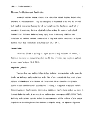 CAREER EXPLORATION PAPER 5
Licenses, Certifications, and Registration
Individuals can also become certified to be a fundraiser through Certified Fund Raising
Executive (CFRE) International. They are not required to be certified in this field, but it would
look excellent on a resume because this will show employers that they have a high-level of
experience. It is necessary for these individuals to have at least five years of work-related
experience as a fundraiser, including having eighty hours in continuing education from
classrooms and seminars. In order for individuals to keep their licenses up-to-date, it is required
that they renew their certifications every three years (BLS, 2014).
Advancement
Fundraisers are able to move up to a higher position if they choose to. For instance, a
fundraiser can move to a managerial position, yet this type of position may require an applicant
to earn a master’s degree (BLS, 2014).
Important Qualities
There are four main qualities to have to be a fundraiser: communication skills, an eye for
details, and leadership and organizational skills. First of all, a person in this field needs to have
excellent communication skills because it is crucial to be able to conversant with potential
donors in order for them to make a contribution. Secondly, it is important to be detail oriented
because fundraisers handle sensitive information, including a client’s phone number and name. If
he or she lacks this quality in any way, it can lead to serious consequences (BLS, 2014). Thirdly,
leadership skills are also important to have because fundraisers will be in charge of large groups
of people who will need guidance in what tasks to complete. Lastly, it is important to possess
 