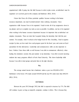 CAREER EXPLORATION PAPER 6
organizational skills if going into this field because in order to plan events, an individual must be
organized so it can look good on the company and fundraiser (BLS, 2014).
I know that I have all of these particular qualities because working in the human
resources department, one must be detail-oriented when verifying documents. I have
organization skills because I love to be organized. I tend to write all of my assignments down in
my planner and try to complete my tasks as soon as possible. In addition, one has to be organized
when working in the human resources department because it is important that an individual not
misplace documents. These are traits that I acquired during the internship that I did this past
summer. For example, when I worked on the budget book for Mrs. GreenBay, I had to organize
receipts by date, see how much how each program spent for the fiscal year, and create an Excel
spreadsheet for this information. Leadership and communication skills are also important to
have. I believe I have these skills as well because I was able to communicate effectively when
leading the orientation sessions this past summer at my internship. I was able to recruit incoming
students into many programs offered at Ferris State University. This shows leadership skills
because I was able to lead groups and point them in the right direction.
Pay
The average annual income that a fundraiser makes a year was $50,680 in 2012.
Individuals in the lowest 10% made around $30,050 and the top 10% made more than $88,010
(BLS, 2014).
Job Outlook
Between the years 2012 through 2022, this field is expected to increase by 17%. The field
will continue to grow as long as nonprofit companies continue to thrive. This is because they
 