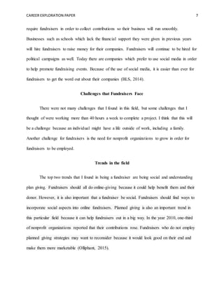 CAREER EXPLORATION PAPER 7
require fundraisers in order to collect contributions so their business will run smoothly.
Businesses such as schools which lack the financial support they were given in previous years
will hire fundraisers to raise money for their companies. Fundraisers will continue to be hired for
political campaigns as well. Today there are companies which prefer to use social media in order
to help promote fundraising events. Because of the use of social media, it is easier than ever for
fundraisers to get the word out about their companies (BLS, 2014).
Challenges that Fundraisers Face
There were not many challenges that I found in this field, but some challenges that I
thought of were working more than 40 hours a week to complete a project. I think that this will
be a challenge because an individual might have a life outside of work, including a family.
Another challenge for fundraisers is the need for nonprofit organizations to grow in order for
fundraisers to be employed.
Trends in the field
The top two trends that I found in being a fundraiser are being social and understanding
plan giving. Fundraisers should all do online-giving because it could help benefit them and their
donor. However, it is also important that a fundraiser be social. Fundraisers should find ways to
incorporate social aspects into online fundraisers. Planned giving is also an important trend in
this particular field because it can help fundraisers out in a big way. In the year 2010, one-third
of nonprofit organizations reported that their contributions rose. Fundraisers who do not employ
planned giving strategies may want to reconsider because it would look good on their end and
make them more marketable (Olliphant, 2015).
 
