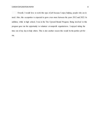 CAREER EXPLORATION PAPER 8
Overall, I would love to work this type of job because I enjoy helping people who are in
need. Also, this occupation is expected to grow even more between the years 2012 and 2022. In
addition, while in high school, I was in the Trio Upward Bound Program. Being involved in this
program gave me the opportunity to volunteer at nonprofit organizations. I enjoyed taking the
time out of my day to help others. This is also another reason this would be the perfect job for
me.
 