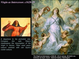 A departure to his portraitist role.
Compare this with Titian’s
masterpiece the Assumption of the
Virgin in Venice. Titian used warm
colours contrast with van Dyck’s
cooler colours.
Virgin as Intercessor. c1628-29
 