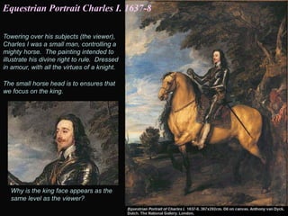 Towering over his subjects (the viewer),
Charles I was a small man, controlling a
mighty horse. The painting intended to
illustrate his divine right to rule. Dressed
in amour, with all the virtues of a knight.
The small horse head is to ensures that
we focus on the king.
Why is the king face appears as the
same level as the viewer?
Equestrian Portrait Charles I. 1637-8
 