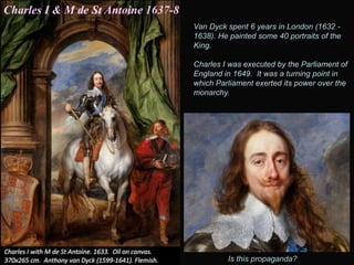 Van Dyck spent 6 years in London (1632 -
1638). He painted some 40 portraits of the
King.
Charles I was executed by the Parliament of
England in 1649. It was a turning point in
which Parliament exerted its power over the
monarchy.
Is this propaganda?
Charles I & M de St Antoine 1637-8
 