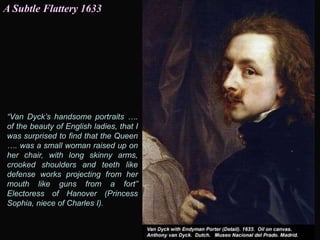 “Van Dyck’s handsome portraits ….
of the beauty of English ladies, that I
was surprised to find that the Queen
…. was a small woman raised up on
her chair, with long skinny arms,
crooked shoulders and teeth like
defense works projecting from her
mouth like guns from a fort”
Electoress of Hanover (Princess
Sophia, niece of Charles I).
A Subtle Flattery 1633
 